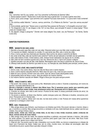 850
Vou caminhar, hei! Eu vou cantar, vou! Vou caminhar na Romaria do Senhor! (Bis)
1. Nossa Igreja é assim * Muita luta e muita reza Na reza a gente luta * e na luta a gente reza (bis)
2. Povo, povo, povo amigo * que caminha com a gente Fica tudo mais bonito * e o povo bem mais contente!
(bis)
3. Os vizinhos estão falando: * vamos, vamos caminhar. É a Palavra do Senhor * que nós vamos escutar!
(bis)
4. Comunidade, gente boa * Nosso povo a caminhar Nos passos da Romaria * o Evangelho anunciar! (bis)
5. Tá chegando o dia 13 (já chegou o dia 13)* ai meu Deus, que emoção! É assim a nossa Igreja * Povo
unido em missão! (bis)
6. Se alguém chega e pergunta * Donde vem essa alegria Vou dizer, sou da Paróquia * da Santa, Santa
Luzia (bis)
SANTOS PADROEIROS
860. BENDITO DE SÃO JOÃO
1. Bendito e louvado seja São João em seu altar. Dizendo todos que viva São João na glória está.
2. Foi nascido em Belém, batizado no Jordão. E o pai tendo seu filho, pôs o nome de João.
3. Pois o nome que ele traz chamado por Zacarias. Ele é primo de Jesus e sobrinho de Maria.
4. De onde vinde São João de manhã muito cedinho? Venho de ser batizado e também de ser padrinho.
5. São João batizou Cristo, Cristo batizou João. Ambos foram batizados nas águas do rio Jordão.
6. São João se bem soubera quando era o seu dia. Descia do céu a terra com prazer e alegria.
7. Ajoelha pecador nos pés de São João Batista. Mensageiro ele é de Deus e padrinho de Jesus Cristo.
8. Ofereço este bendito ao Senhor que está na cruz, na intenção de João Batista para sempre, amém Jesus.
861. DIVINO JOSÉ, MEU SANTO DITOSO
1. Divino José, meu santo ditoso. Que da mãe de Deus sois o santo esposo.
2. Sois o santo esposo daquela Senhora. Mais claro do que o dia, mais do que a aurora.
3. Mais do que a aurora, homem sois meu santo. Que de Jesus Cristo alcançastes tanto.
4. Alcançastes tanto de Deus o amor. Sois pai adotivo do mesmo Senhor.
5. Do mesmo Senhor nascido em Belém. Rogai a Deus por nós para sempre amém.
862. HINO À SANTA INÊS
1.Tão jovem, tão criança, tão pura como a flor. Mostraste como a vida é. Vivendo a esperança, em nome do
Senhor, morreste defendendo a fé.
Dá-nos a benção e escuta o clamor dos filhos teus. Por ti seremos povo santo que caminha para
Deus. Já odiamos nosso irmão, mas amaremos outra vez. Pensando em ti ó Santa Inês.
2. Vivendo na virtude, sem ódio e sem rancor. Pureza foi teu ideal. A nossa juventude vivendo de amor, do
Cristo deve ser sinal.
3. Os jovens e adultos, já disse meu Senhor, serão crianças outra vez. Ofensas e insultos, vencemos com
amor. Pensando em ti ó Santa Inês.
4. Em tua mão a palma, vitória vem nos dar, na luta dura contra o mal. Pureza em nossa alma queremos
conservar e conseguir o bem final.
863. SÃO FRANCISCO
1. Meu amigo deixou seu dinheiro, sua herança e os direitos que tinha. Era jovem demais o menino; disse o
pai, o vizinho e a vizinha. Meu amigo encontrou a verdade e em seu rosto banhado de luz, pelas ruas de sua
cidade, meu amigo imitava Jesus.
Irmão vento, irmão sol, irmã lua, irmão lobo, tu és meu o meu irmão rouxinol, sabiá: criaturas de
Deus, somos obras de suas mãos!
2. Meu amigo viveu sem ter nada. Por esposa escolheu a pobreza, era jovem demais o menino, não podia
ter tanta certeza. Foi assim que ele abriu o caminho para quem quer viver só de amor. Não ficou muito
tempo sozinho, gente nova o segui com fervor.
3. Hoje em dia, nos jovens que eu vejo, irrequietos num mundo infeliz, eu renovo a esperança e o desejo de
topar com Francisco de Assis. Calça Lee, pé no chão, mundo novo, mil idéias de renovação: eles são
consciência do povo; queira Deus que eles cresçam irmãos.
 