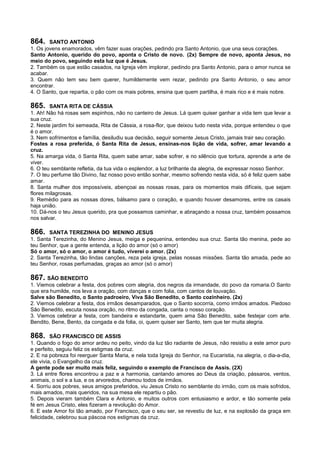 864. SANTO ANTONIO
1. Os jovens enamorados, vêm fazer suas orações, pedindo pra Santo Antonio, que una seus corações.
Santo Antonio, querido do povo, aponta o Cristo de novo. (2x) Sempre de novo, aponta Jesus, no
meio do povo, seguindo esta luz que é Jesus.
2. Também os que estão casados, na Igreja vêm implorar, pedindo pra Santo Antonio, para o amor nunca se
acabar.
3. Quem não tem seu bem querer, humildemente vem rezar, pedindo pra Santo Antonio, o seu amor
encontrar.
4. O Santo, que repartia, o pão com os mais pobres, ensina que quem partilha, é mais rico e é mais nobre.
865. SANTA RITA DE CÁSSIA
1. Ah! Não há rosas sem espinhos, não no canteiro de Jesus. Lá quem quiser ganhar a vida tem que levar a
sua cruz.
2. Neste jardim foi semeada, Rita de Cássia, a rosa-flor, que deixou tudo nesta vida, porque entendeu o que
é o amor.
3. Nem sofrimentos e família, desiludiu sua decisão, seguir somente Jesus Cristo, jamais trair seu coração.
Fostes a rosa preferida, ó Santa Rita de Jesus, ensinas-nos lição de vida, sofrer, amar levando a
cruz.
5. Na amarga vida, ó Santa Rita, quem sabe amar, sabe sofrer, e no silêncio que tortura, aprende a arte de
viver.
6. O teu semblante refletia, da tua vida o esplendor, a luz brilhante da alegria, de expressar nosso Senhor.
7. O teu perfume tão Divino, faz nosso povo então sonhar, mesmo sofrendo nesta vida, só é feliz quem sabe
amar.
8. Santa mulher dos impossíveis, abençoai as nossas rosas, para os momentos mais difíceis, que sejam
flores milagrosas.
9. Remédio para as nossas dores, bálsamo para o coração, e quando houver desamores, entre os casais
haja união.
10. Dá-nos o teu Jesus querido, pra que possamos caminhar, e abraçando a nossa cruz, também possamos
nos salvar.
866. SANTA TEREZINHA DO MENINO JESUS
1. Santa Terezinha, do Menino Jesus, meiga e pequenina, entendeu sua cruz. Santa tão menina, pede ao
teu Senhor, que a gente entenda, a lição do amor (só o amor)
Só o amor, só o amor, o amor é tudo, viverei o amor. (2x)
2. Santa Terezinha, tão lindas canções, reza pela igreja, pelas nossas missões. Santa tão amada, pede ao
teu Senhor, rosas perfumadas, graças ao amor (só o amor)
867. SÃO BENEDITO
1. Viemos celebrar a festa, dos pobres com alegria, dos negros da irmandade, do povo da romaria.O Santo
que era humilde, nos leva a oração, com danças e com folia, com cantos de louvação.
Salve são Benedito, o Santo padroeiro, Viva São Benedito, o Santo cozinheiro. (2x)
2. Viemos celebrar a festa, dos irmãos desamparados, que o Santo socorria, como irmãos amados. Piedoso
São Benedito, escuta nossa oração, no ritmo da congada, canta o nosso coração.
3. Viemos celebrar a festa, com bandeira e estandarte, quem ama São Benedito, sabe festejar com arte.
Bendito, Bene, Bento, da congada e da folia, oi, quem quiser ser Santo, tem que ter muita alegria.
868. SÃO FRANCISCO DE ASSIS
1. Quando o fogo do amor ardeu no peito, vindo da luz tão radiante de Jesus, não resistiu a este amor puro
e perfeito, seguiu feliz os estigmas da cruz.
2. E na pobreza foi reerguer Santa Maria, e nela toda Igreja do Senhor, na Eucaristia, na alegria, o dia-a-dia,
ele vivia, o Evangelho da cruz.
A gente pode ser muito mais feliz, seguindo o exemplo de Francisco de Assis. (2X)
3. Lá entre flores encontrou a paz e a harmonia, cantando amores ao Deus da criação, pássaros, ventos,
animais, o sol e a lua, e os arvoredos, chamou todos de irmãos.
4. Sorriu aos pobres, seus amigos preferidos, viu Jesus Cristo no semblante do irmão, com os mais sofridos,
mais amados, mais queridos, na sua mesa ele repartiu o pão.
5. Depois vieram também Clara e Antonio, e muitos outros com entusiasmo e ardor, e tão somente pela
fé em Jesus Cristo, eles fizeram a revolução do Amor.
6. E este Amor foi tão amado, por Francisco, que o seu ser, se revestiu de luz, e na explosão da graça em
felicidade, celebrou sua páscoa nos estigmas da cruz.
 