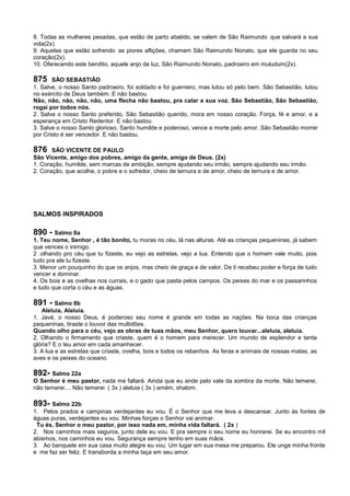 8. Todas as mulheres pesadas, que estão de parto abatido, se valem de São Raimundo que salvará a sua
vida(2x).
9. Aquelas que estão sofrendo as piores aflições, chamem São Raimundo Nonato, que ele guarda no seu
coração(2x).
10. Oferecendo este bendito, aquele anjo de luz, São Raimundo Nonato, padroeiro em muludum(2x).
875 SÃO SEBASTIÃO
1. Salve, o nosso Santo padroeiro, foi soldado e foi guerreiro, mas lutou só pelo bem. São Sebastião, lutou
no exército de Deus também. E não bastou.
Não, não, não, não, não, uma flecha não bastou, pra calar a sua voz. São Sebastião, São Sebastião,
rogai por todos nós.
2. Salve o nosso Santo preferido, São Sebastião querido, mora em nosso coração. Força, fé e amor, e a
esperança em Cristo Redentor. E não bastou.
3. Salve o nosso Santo glorioso, Santo humilde e poderoso, vence a morte pelo amor. São Sebastião morrer
por Cristo é ser vencedor. E não bastou.
876 SÃO VICENTE DE PAULO
São Vicente, amigo dos pobres, amigo da gente, amigo de Deus. (2x)
1. Coração, humilde, sem marcas de ambição, sempre ajudando seu irmão, sempre ajudando seu irmão.
2. Coração, que acolhe, o pobre e o sofredor, cheio de ternura e de amor, cheio de ternura e de amor.
SALMOS INSPIRADOS
890 - Salmo 8a
1. Teu nome, Senhor , é tão bonito, tu moras no céu, lá nas alturas. Até as crianças pequeninas, já sabem
que vences o inimigo.
2 .olhando pro céu que tu fizeste, eu vejo as estrelas, vejo a lua. Entendo que o homem vale muito, pois
tudo pra ele tu fizeste.
3. Menor um pouquinho do que os anjos, mas cheio de graça e de valor. De ti recebeu poder e força de tudo
vencer e dominar.
4. Os bois e as ovelhas nos currais, e o gado que pasta pelos campos. Os peixes do mar e os passarinhos
e tudo que corta o céu e as águas.
891 - Salmo 8b
Aleluia, Aleluia.
1. Javé, o nosso Deus, é poderoso seu nome é grande em todas as nações. Na boca das crianças
pequeninas, tiraste o louvor das multidões.
Quando olho para o céu, vejo as obras de tuas mãos, meu Senhor, quero louvar...aleluia, aleluia.
2. Olhando o firmamento que criaste, quem é o homem para merecer. Um mundo de esplendor e tanta
glória? E o teu amor em cada amanhecer.
3. A lua e as estrelas que criaste, ovelha, bois e todos os rebanhos. As feras e animais de nossas matas, as
aves e os peixes do oceano.
892- Salmo 22a
O Senhor é meu pastor, nada me faltará. Ainda que eu ande pelo vale da sombra da morte. Não temerei,
não temerei.... Não temerei ( 3x ) aleluia ( 3x ) amém, shalom.
893- Salmo 22b
1. Pelos prados e campinas verdejantes eu vou. É o Senhor que me leva a descansar. Junto às fontes de
águas puras, verdejantes eu vou. Minhas forças o Senhor vai animar.
Tu és, Senhor o meu pastor, por isso nada em, minha vida faltará. ( 2x )
2. Nos caminhos mais seguros, junto dele eu vou. E pra sempre o seu nome eu honrarei. Se eu encontro mil
abismos, nos caminhos eu vou. Segurança sempre tenho em suas mãos.
3. Ao banquete em sua casa muito alegre eu vou. Um lugar em sua mesa me preparou. Ele unge minha fronte
e me faz ser feliz. E transborda a minha taça em seu amor.
 