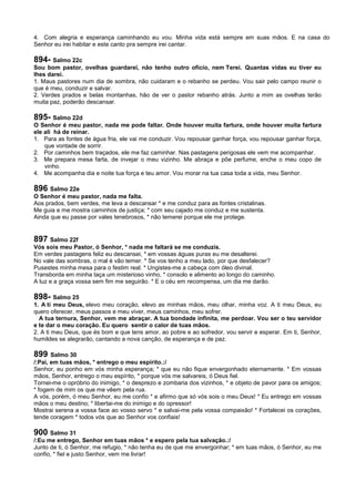 4. Com alegria e esperança caminhando eu vou. Minha vida está sempre em suas mãos. E na casa do
Senhor eu irei habitar e este canto pra sempre irei cantar.
894- Salmo 22c
Sou bom pastor, ovelhas guardarei, não tenho outro ofício, nem Terei. Quantas vidas eu tiver eu
lhes darei.
1. Maus pastores num dia de sombra, não cuidaram e o rebanho se perdeu. Vou sair pelo campo reunir o
que é meu, conduzir e salvar.
2. Verdes prados e belas montanhas, hão de ver o pastor rebanho atrás. Junto a mim as ovelhas terão
muita paz, poderão descansar.
895- Salmo 22d
O Senhor é meu pastor, nada me pode faltar. Onde houver muita fartura, onde houver muita fartura
ele ali há de reinar.
1. Para as fontes de água fria, ele vai me conduzir. Vou repousar ganhar força, vou repousar ganhar força,
que vontade de sorrir.
2. Por caminhos bem traçados, ele me faz caminhar. Nas pastagens perigosas ele vem me acompanhar.
3. Me prepara mesa farta, de invejar o meu vizinho. Me abraça e põe perfume, enche o meu copo de
vinho.
4. Me acompanha dia e noite tua força e teu amor. Vou morar na tua casa toda a vida, meu Senhor.
896 Salmo 22e
O Senhor é meu pastor, nada me falta.
Aos prados, bem verdes, me leva a descansar * e me conduz para as fontes cristalinas.
Me guia e me mostra caminhos de justiça; * com seu cajado me conduz e me sustenta.
Ainda que eu passe por vales tenebrosos, * não temerei porque ele me protege.
897 Salmo 22f
Vós sois meu Pastor, ó Senhor, * nada me faltará se me conduzis.
Em verdes pastagens feliz eu descansei, * em vossas águas puras eu me desalterei.
No vale das sombras, o mal é vão temer. * Se vos tenho a meu lado, por que desfalecer?
Pusestes minha mesa para o festim real. * Ungistes-me a cabeça com óleo divinal.
Transborda em minha taça um misterioso vinho, * consolo e alimento ao longo do caminho.
A luz e a graça vossa sem fim me seguirão. * E o céu em recompensa, um dia me darão.
898- Salmo 25
1. A ti meu Deus, elevo meu coração, elevo as minhas mãos, meu olhar, minha voz. A ti meu Deus, eu
quero oferecer, meus passos e meu viver, meus caminhos, meu sofrer.
A tua ternura, Senhor, vem me abraçar. A tua bondade infinita, me perdoar. Vou ser o teu servidor
e te dar o meu coração. Eu quero sentir o calor de tuas mãos.
2. A ti meu Deus, que és bom e que tens amor, ao pobre e ao sofredor, vou servir e esperar. Em ti, Senhor,
humildes se alegrarão, cantando a nova canção, de esperança e de paz.
899 Salmo 30
/:Pai, em tuas mãos, * entrego o meu espírito.:/
Senhor, eu ponho em vós minha esperança; * que eu não fique envergonhado eternamente. * Em vossas
mãos, Senhor, entrego o meu espírito, * porque vós me salvareis, ó Deus fiel.
Tornei-me o opróbrio do inimigo, * o desprezo e zombaria dos vizinhos, * e objeto de pavor para os amigos;
* fogem de mim os que me vêem pela rua.
A vós, porém, ó meu Senhor, eu me confio * e afirmo que só vós sois o meu Deus! * Eu entrego em vossas
mãos o meu destino; * libertai-me do inimigo e do opressor!
Mostrai serena a vossa face ao vosso servo * e salvai-me pela vossa compaixão! * Fortalecei os corações,
tende coragem * todos vós que ao Senhor vos confiais!
900 Salmo 31
/:Eu me entrego, Senhor em tuas mãos * e espero pela tua salvação.:/
Junto de ti, ó Senhor, me refugio, * não tenha eu de que me envergonhar; * em tuas mãos, ó Senhor, eu me
confio, * fiel e justo Senhor, vem me livrar!
 