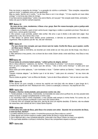 Pois me tornei a vergonha do inimigo * e a gozação do vizinho e conhecido. * Dos corações, esquecidos
qual um morto * e rejeitado como um ser apodrecido.
Mas eu repito, Senhor em ti confio, * tu és meu Deus e em ti me refugio. * O meu espírito em tuas mãos
entrego * e me livras das mãos do inimigo.
A tua face serena resplandeça * sobre o teu servo liberto, em tua paz! * De coração sede fortes, animados, *
todos vós que no Senhor sempre esperais.
901 salmo 33
No meio da tua casa, recebemos, ó Deus a tua graça. Sem fim nossa louvação, pois a justiça está
toda em tuas mãos.
1. Alegrai-vos no Senhor, quem é bom venha louvar, traga logo o violão e o pandeiro pra tocar. Para ele um
canto novo, vamos gente improvisar.
2. Ele cumpre o que promete, podem nele confiar. Ele ama o que é direito e ele sabe bem julgar. Sua
palavra fez o céu, fez a terra e fez o mar.
3. Põe abaixo os planos todos destes povos poderosos, e derruba os pensamentos dos malvados,
orgulhosos. Mas os planos que ele faz, vão sair vitoriosos.
902- Salmo 41
Por que chorar meu coração, por que chorar sem ter razão. Confia Em Deus, que é pastor, confia
em Deus que é Senhor.
1. Tem muita sede a minh'alma, ao recordar por onde andei ao ver meu povo de tão longe, meu Deus e
meu Senhor.
2. Meu alimento é meu pranto, vivo a chorar de dia e noite. Dizem ainda: onde está Deus, meu Deus e meu
Senhor.
903 Salmo 46
Povos todos do universo batam palmas, * soltem gritos de alegria, aleluia!
Ele é o Deus altíssimo * soberano, rei, Senhor. * Povos todos do universo * num só povo congregou.
Num só povo congregou * as nações que ele venceu. * Deu a terra como herança * a este povo que
escolheu.
Deus subiu por entre aplausos, * com trombetas a tocar. * Cantem salmos ao Senhor, * todos juntos sem
cessar.
Toquem músicas alegres * ao Senhor que é rei da terra; * cada povo do universo * do seu trono ele
governa.
Reuniu todas as gentes * com os filhos de Abraão, * pois só ele é Deus altíssimo: * tem os reis em sua mão.
904- Salmo 50
Ó Pai dá-me um puro coração, e renova teu espírito em mim.(bis) não me deixes ir para longe de ti,
conserva teu espírito em mim. Restaura em mim, o amor e a salvação, e renova o teu espírito em mim.
905- Salmo 50b
Piedade, ó Senhor, tende piedade, pois pecamos contra vós. (2x)
1. Tende piedade, ó meu Deus, misericórdia, na imensidão de vosso amor purificai-me, do meu pecado todo
inteiro me lavai, e apagai completamente a minha culpa.
2. Eu reconheço toda a minha iniqüidade, o meu pecado está sempre à minha frente. Foi contra vós, só
contra vós, que eu pequei e pratiquei o que é mau aos vossos olhos.
3. Criai em mim um coração que seja puro, dai-me de novo um espírito decidido. Ó Senhor, não me afastei
de vossa face, nem retireis de mim o vosso Santo Espírito.
906- Salmo 62a
A minh’alma tem sede de Deus, pelo Deus vivo anseia com ardor. Quando irei ao encontro de Deus,
e verei tua face, Senhor!
1.a ovelha sedenta procura o riacho. A minha’lma procura por Deus onde eu o acho?
2. Pelas águas que correm suspira a ovelha, pelas fontes de Deus a minha alma anseia.
3. Dor e lágrimas são o meu constante alimento, onde está o teu Deus? Dizem os maus e eu agüento.
4. Por que estás abatida e confusa ó minha’lma, Deus é teu companheiro espera e acalma.
907- Salmo 62b
 