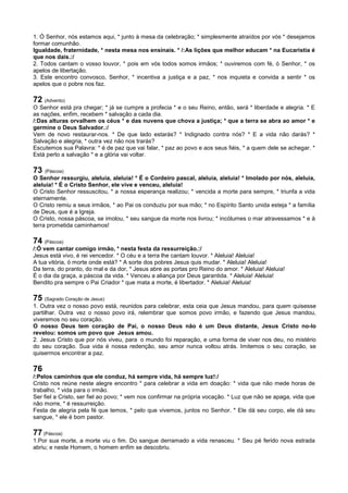 1. Ó Senhor, nós estamos aqui, * junto à mesa da celebração; * simplesmente atraídos por vós * desejamos
formar comunhão.
Igualdade, fraternidade, * nesta mesa nos ensinais. * /:As lições que melhor educam * na Eucaristia é
que nos dais.:/
2. Todos cantam o vosso louvor, * pois em vós todos somos irmãos; * ouviremos com fé, ó Senhor, * os
apelos de libertação.
3. Este encontro convosco, Senhor, * incentiva a justiça e a paz, * nos inquieta e convida a sentir * os
apelos que o pobre nos faz.
72 (Advento)
O Senhor está pra chegar; * já se cumpre a profecia * e o seu Reino, então, será * liberdade e alegria. * E
as nações, enfim, recebem * salvação a cada dia.
/:Das alturas orvalhem os céus * e das nuvens que chova a justiça; * que a terra se abra ao amor * e
germine o Deus Salvador.:/
Vem de novo restaurar-nos. * De que lado estarás? * Indignado contra nós? * E a vida não darás? *
Salvação e alegria, * outra vez não nos trarás?
Escutemos sua Palavra: * é de paz que vai falar, * paz ao povo e aos seus fiéis, * a quem dele se achegar. *
Está perto a salvação * e a glória vai voltar.
73 (Páscoa)
O Senhor ressurgiu, aleluia, aleluia! * É o Cordeiro pascal, aleluia, aleluia! * Imolado por nós, aleluia,
aleluia! * É o Cristo Senhor, ele vive e venceu, aleluia!
O Cristo Senhor ressuscitou, * a nossa esperança realizou; * vencida a morte para sempre, * triunfa a vida
eternamente.
O Cristo remiu a seus irmãos, * ao Pai os conduziu por sua mão; * no Espírito Santo unida esteja * a família
de Deus, que é a Igreja.
O Cristo, nossa páscoa, se imolou, * seu sangue da morte nos livrou; * incólumes o mar atravessamos * e à
terra prometida caminhamos!
74 (Páscoa)
/:Ó vem cantar comigo irmão, * nesta festa da ressurreição.:/
Jesus está vivo, é rei vencedor. * O céu e a terra lhe cantam louvor. * Aleluia! Aleluia!
A tua vitória, ó morte onde está? * A sorte dos pobres Jesus quis mudar. * Aleluia! Aleluia!
Da terra, do pranto, do mal e da dor, * Jesus abre as portas pro Reino do amor. * Aleluia! Aleluia!
É o dia da graça, a páscoa da vida. * Venceu a aliança por Deus garantida. * Aleluia! Aleluia!
Bendito pra sempre o Pai Criador * que mata a morte, é libertador. * Aleluia! Aleluia!
75 (Sagrado Coração de Jesus)
1. Outra vez o nosso povo está, reunidos para celebrar, esta ceia que Jesus mandou, para quem quisesse
partilhar. Outra vez o nosso povo irá, relembrar que somos povo irmão, e fazendo que Jesus mandou,
viveremos no seu coração.
O nosso Deus tem coração de Pai, o nosso Deus não é um Deus distante, Jesus Cristo no-lo
revelou: somos um povo que Jesus amou.
2. Jesus Cristo que por nós viveu, para o mundo foi reparação, e uma forma de viver nos deu, no mistério
do seu coração. Sua vida é nossa redenção, seu amor nunca voltou atrás. Imitemos o seu coração, se
quisermos encontrar a paz.
76
/:Pelos caminhos que ele conduz, há sempre vida, há sempre luz!:/
Cristo nos reúne neste alegre encontro * para celebrar a vida em doação: * vida que não mede horas de
trabalho, * vida para o irmão.
Ser fiel a Cristo, ser fiel ao povo; * vem nos confirmar na própria vocação. * Luz que não se apaga, vida que
não morre, * é ressurreição.
Festa de alegria pela fé que temos, * pelo que vivemos, juntos no Senhor. * Ele dá seu corpo, ele dá seu
sangue, * ele é bom pastor.
77 (Páscoa)
1.Por sua morte, a morte viu o fim. Do sangue derramado a vida renasceu. * Seu pé ferido nova estrada
abriu; e neste Homem, o homem enfim se descobriu.
 