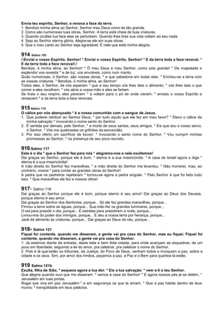 Envia teu espírito, Senhor, e renova a face da terra.
1. Bendize minha alma ao Senhor, Senhor meu Deus como és tão grande.
2. Como são numerosas tuas obras, Senhor. A terra está cheia de tuas criaturas.
3. Quando ocultas tua face elas se perturbam. Quando lhes tiras sua vida voltam ao seu nada.
4. Seja ao Senhor eterna glória. Alegre-se ele em suas obras.
5. Que o meu canto ao Senhor seja agradável. É nele que está minha alegria.
914 Salmo 103
/:Enviai o vosso Espírito, Senhor! * Enviai o vosso Espírito, Senhor! * E da terra toda a face renovai. *
E da terra toda a face renovai!:/
Bendize, ó minha alma, ao Senhor! * Ó meu Deus e meu Senhor, como sois grande! * De majestade e
esplendor vos revestis * e de luz, vos envolveis, como num manto.
Quão numerosas, ó Senhor, são vossas obras, * e que sabedoria em todas elas. * Encheu-se a terra com
as vossas criaturas. * Bendize, ó minha alma, ao Senhor!
Todos eles, ó Senhor, de vós esperam * que a seu tempo vós lhes deis o alimento; * vós lhes dais o que
comer e eles recolhem; * vós abris a vossa mão e eles se fartam.
Se tirais o seu respiro, eles perecem * e voltam para o pó de onde vieram; * enviais o vosso Espírito e
renascem * e da terra toda a face renovais.
915 Salmo 115
O cálice por nós abençoado * é a nossa comunhão com o sangue de Jesus.
1. Que poderei retribuir ao Senhor Deus, * por tudo aquilo que ele fez em meu favor? * Elevo o cálice da
minha salvação * invocando o nome santo do Senhor.
2. É sentida por demais, pelo Senhor, * a morte de seus santos, seus amigos. * Eis que sou o vosso servo,
ó Senhor. * Vós me quebrastes os grilhões da escravidão.
3. Por isso oferto um sacrifício de louvor, * invocando o santo nome do Senhor. * Vou cumprir minhas
promessas ao Senhor, * na presença de seu povo reunido.
916 Salmo 117
Este é o dia * que o Senhor fez para nós * alegremo-nos e nele exultemos!
Dai graças ao Senhor, porque ele é bom, * eterna é a sua misericórdia. * A casa de Israel agora o diga *
eterna é a sua misericórdia!
A mão direita do Senhor fez maravilhas; * a mão direita do Senhor me levantou. * Não morrerei, mas, ao
contrário, viverei * para contar as grandes obras do Senhor!
A pedra que os pedreiros rejeitaram * tornou-se agora a pedra angular. * Pelo Senhor é que foi feito tudo
isso. * Que maravilhas ele fez a nossos olhos!
917- Salmo 118
Dai graças ao Senhor porque ele é bom, porque eterno é seu amor! Dai graças ao Deus dos Deuses,
porque eterno é seu amor.
Dai graças ao Senhor dos Senhores, porque... Só ele fez grandes maravilhas, porque...
Firmou a terra sobre as águas, porque... Sua mão fez os grandes luminares, porque...
O sol para presidir o dia, porque... E estrelas para presidirem a noite, porque...
Livrou-nos do poder dos inimigos, porque... E deu a nossa terra por herança, porque...
Javé dá alimento às criaturas, porque... Dai graças ao Deus do céu, porque...
918- Salmo 121
Fiquei foi contente, quando me disseram, a gente vai pra casa do Senhor, mas eu fiquei. Fiquei foi
contente, quando me disseram, a gente vai pra casa do Senhor.
1. Já estamos diante da entrada, desta bela e bem feita cidade, para onde avançam as esquadras, de um
povo em liberdade, seguindo a lei do amor, pra celebrar, pra celebrar o nome do Senhor.
2. Pois é lá que’estão os tribunais, da Justiça, do Povo de Deus, venham todos e invoquem a paz, sobre a
cidade e os seus. Sim, por amor dos irmãos, peçamos a paz, a Paz e o Bem para quantos lá estão.
919 Salmo 121b
Exulta, filha de Sião, * esquece agora a tua dor. * Eis a tua salvação: * vem a ti o teu Senhor.
Que alegria quando ouvi que me disseram: * vamos à casa do Senhor! * E agora nossos pés já se detém, *
Jerusalém em tuas portas.
Rogai que viva em paz Jerusalém * e em segurança os que te amam. * Que a paz habite dentro de teus
muros; * tranqüilidade em teus palácios.
 