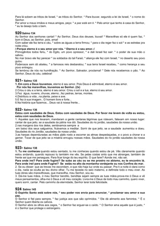 Para lá sobem as tribos de Israel, * as tribos do Senhor. * Para louvar, segundo a lei de Israel, * o nome do
Senhor.
Por amor a meus irmãos e meus amigos, peço: * a paz está em ti. * Pelo amor que tenho à casa do Senhor,
* eu te desejo todo o bem.
920 Salmo 134
Ao Senhor dos senhores cantai! * Ao Senhor, Deus dos deuses, louvai! * Maravilhas só ele é quem faz, *
bom é Deus, ao Senhor, pois, amai!
Com saber ele fez terra e céu, * sobre as águas a terra firmou; * para o dia reger fez o sol * e as estrelas pra
noite criou.
/:Porque eterno é o seu amor por nós. * Eterno é o seu amor.:/
Primogênitos todos feriu, * do Egito, um povo opressor, * e dali Israel fez sair: * o poder de sua mão o
salvou.
No mar bravo ele fez perecer * os soldados do tal Faraó; * aliança ele fez com Israel, * no deserto seu povo
guiou.
Poderosos sem dó abateu, * a famosos reis desbaratou; * sua terra Israel recebeu, * como herança a seu
povo entregou.
Se lembrou de nós na humilhação. * Ao Senhor, Salvador, proclamai! * Dele nós recebemos o pão. * Ao
Senhor, Deus do céu, celebrai!
921- Salmo 135
1. Em coro a Deus louvemos, eterno é seu amor. Pois Deus é admirável, eterno é seu amor.
Por nós fez maravilhas, louvemos ao Senhor. (2x)
2.Criou o céu e a terra, eterno é seu amor. Criou o sol e a lua, eterno é seu amor.
3.Fez água, nuvens, chuvas, eterno...fez pedras, terras, montes.
4.Distribuiu a vida...na planta, peixe e ave.
5.E fez à sua imagem.. O homem livre e forte...
6.Na história que fazemos... Deus vai à nossa frente...
922- Salmo 136
Estou com saudades de Deus. Estou com saudades de Deus. Por favor me levem de volta eu estou,
estou com saudades de Deus.
1. Aqueles que nos levaram, mandaram a gente cantaras lágrimas que rolavam, falavam em nosso lugar:
cantar de que jeito, se a saudade da pátria nos dói. Saudades do rio jordão, saudades da nossa união.
2.nas margens dos rios deles, sentávamos sempre a
em baixo dos seus salgueiros, ficávamos a meditar. Sorrir de que jeito, se a saudade aumentou e doeu.
Saudades do rio Jordão, saudades da nossa união.
3.as harpas dependuradas as mãos p[elo rosto a escorrer as almas despedaçadas, e o povo a chorar e a
gemer. Tocar de que jeito se a miséria enrugou nossas mãos. Saudades do rio jordão saudades da nossa
união.
923- Salmo 138
1. Tu me conheces quando estou sentado, tu me conheces quando estou de pé. Vês claramente quando
estou andando, quando repouso tu também me vês. Se pelas costas sinto que me abranges, também de
frente sei que me persegues. Para ficar longe do teu espírito. O que farei? Aonde irei, não sei.
Para onde irei? Para onde fugirei? Se subo ao céu ou se me prostro no abismo, eu te encontro lá.
Para onde irei/ para onde Fugirei? Se estás no alto da montanha verdejante ou nos Confins do mar.
2. Se eu disser: que as trevas me escondam, e que não haja luz onde eu passar. Pra ti a noite é clara como
o dia, nada se oculta ao teu divino olhar. Tu me teceste no seio materno, e definiste todo o meu viver. As
tuas obras são maravilhosas, que maravilha, meu Senhor, sou eu.
3. Dá-me tuas mãos, ó meu Senhor bendito, benditas sejam sempre as tuas mãos.prova-me ó Deus e vê
meus pensamentos, olha-me ó Deus e vê meu coração. Livra-me ó Deus de todo mau caminho, quero viver,
quero sorrir, cantar. Pelo caminho da eternidade, Senhor terei toda felicidade.
924 Salmo 145
O Espírito Santo está sobre nós, * seu poder nos envia para anunciar, * proclamar seu amor e sua
paz.
O Senhor é fiel para sempre, * faz justiça aos que são oprimidos. * Ele dá alimento aos famintos. * É o
Senhor quem liberta os cativos.
O Senhor abre os olhos aos cegos, * o Senhor faz erguer-se o caído. * O Senhor ama aquele que é justo, *
é o Senhor que protege o estrangeiro.
 