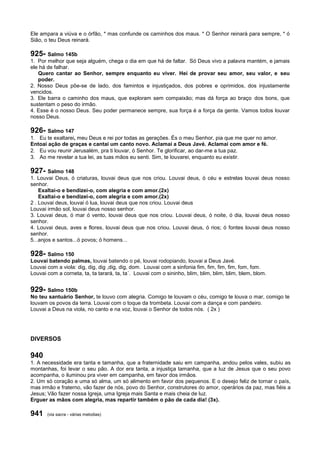 Ele ampara a viúva e o órfão, * mas confunde os caminhos dos maus. * O Senhor reinará para sempre, * ó
Sião, o teu Deus reinará.
925- Salmo 145b
1. Por melhor que seja alguém, chega o dia em que há de faltar. Só Deus vivo a palavra mantém, e jamais
ele há de falhar.
Quero cantar ao Senhor, sempre enquanto eu viver. Hei de provar seu amor, seu valor, e seu
poder.
2. Nosso Deus põe-se de lado, dos famintos e injustiçados, dos pobres e oprimidos, dos injustamente
vencidos.
3. Ele barra o caminho dos maus, que exploram sem compaixão; mas dá força ao braço dos bons, que
sustentam o peso do irmão.
4. Esse é o nosso Deus. Seu poder permanece sempre, sua força é a força da gente. Vamos todos louvar
nosso Deus.
926- Salmo 147
1. Eu te exaltarei, meu Deus e rei por todas as gerações. És o meu Senhor, pia que me quer no amor.
Entoai ação de graças e cantai um canto novo. Aclamai a Deus Javé. Aclamai com amor e fé.
2. Eu vou reunir Jerusalém, pra ti louvar, ó Senhor. Te glorificar, ao dar-me a tua paz.
3. Ao me revelar a tua lei, as tuas mãos eu senti. Sim, te louvarei, enquanto eu existir.
927- Salmo 148
1. Louvai Deus, ó criaturas, louvai deus que nos criou. Louvai deus, ó céu e estrelas louvai deus nosso
senhor.
Exaltai-o e bendizei-o, com alegria e com amor.(2x)
Exaltai-o e bendizei-o, com alegria e com amor.(2x)
2 . Louvai deus, louvai ó lua, louvai deus que nos criou. Louvai deus
Louvai irmão sol, louvai deus nosso senhor.
3. Louvai deus, ó mar ó vento, louvai deus que nos criou. Louvai deus, ó noite, ó dia, louvai deus nosso
senhor.
4. Louvai deus, aves e flores, louvai deus que nos criou. Louvai deus, ó rios; ó fontes louvai deus nosso
senhor.
5...anjos e santos...ó povos; ó homens...
928- Salmo 150
Louvai batendo palmas, louvai batendo o pé, louvai rodopiando, louvai a Deus Javé.
Louvai com a viola: dig, dig, dig ,dig, dig, dom. Louvai com a sinfonia fim, fim, fim, fim, fom, fom.
Louvai com a corneta, ta, ta tarará, ta, ta´. Louvai com o sininho, blim, blim, blim, blim, blem, blom.
929- Salmo 150b
No teu santuário Senhor, te louvo com alegria. Comigo te louvam o céu, comigo te louva o mar, comigo te
louvam os povos da terra. Louvai com o toque da trombeta. Louvai com a dança e com pandeiro.
Louvai a Deus na viola, no canto e na voz, louvai o Senhor de todos nós. ( 2x )
DIVERSOS
940
1. A necessidade era tanta e tamanha, que a fraternidade saiu em campanha, andou pelos vales, subiu as
montanhas, foi levar o seu pão. A dor era tanta, a injustiça tamanha, que a luz de Jesus que o seu povo
acompanha, o iluminou pra viver em campanha, em favor dos irmãos.
2. Um só coração e uma só alma, um só alimento em favor dos pequenos. E o desejo feliz de tornar o país,
mas irmão e fraterno, vão fazer de nós, povo do Senhor, construtores do amor, operários da paz, mas fiéis a
Jesus; Vão fazer nossa Igreja, uma Igreja mais Santa e mais cheia de luz.
Erguer as mãos com alegria, mas repartir também o pão de cada dia! (3x).
941 (via sacra - várias melodias)
 