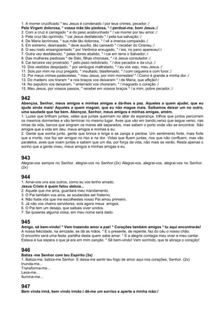 1. A morrer crucificado * teu Jesus é condenado /:por teus crimes, pecador.:/
Pela Virgem dolorosa, * vossa mãe tão piedosa, * /:perdoai-me, bom Jesus.:/
2. Com a cruz é carregado * e do peso acabrunhado * /:vai morrer por teu amor.:/
3. Pela cruz tão oprimido, * cai Jesus desfalecido * /:pela tua salvação.:/
4. De Maria lacrimosa, * sua mãe tão dolorosa, * /:vê a imensa compaixão.:/
5. Em extremo, desmaiado, * deve auxílio, tão cansado * /:receber do Cireneu.:/
6. O seu rosto ensangüentado * por Verônica enxugado, * /:eis, no pano apareceu!:/
7. Outra vez desfalecido, * pelas dores abatido, * /:cai em terra o Salvador.:/
8. Das mulheres piedosas * de Sião, filhas chorosas, * /:é Jesus consolador.:/
9. Cai terceira vez prostrado, * pelo peso redobrado, * /:dos pecados e da cruz.:/
10. Dos vestidos despojado, * por verdugos maltratado, * /:eu vos vejo, meu Jesus.:/
11. Sois por mim na cruz pregado, * insultado, blasfemado, * /:com cegueira e com furor.:/
12. Por meus crimes padecestes, * meu Jesus, por mim morrestes! * /:Como é grande a minha dor.:/
13. Do madeiro vos tiraram * e nos braços vos deixaram * /:de Maria, que aflição!:/
14. No sepulcro vos deixaram, * enterrado vos choraram, * /:magoado o coração.:/
15. Meu Jesus, por vossos passos, * recebei em vossos braços * /:a mim, pobre pecador.:/
942
Abençoa, Senhor, meus amigos e minhas amigas e dá-lhes a paz. Aqueles a quem ajudei, que eu
ajude ainda mais! Aqueles a quem magoei, que eu não magoe mais. Saibamos deixar um no outro,
uma saudade que faz bem. Abençoe, Senhor, meus amigos e minhas amigas, amém.
1. Luzes que brilham juntas, velas que juntas queimam no altar da esperança, trilhos que juntos percorrem
os mesmos dormentes e vão terminar no mesmo lugar. Aves que vão em bando,verso que segue verso, nas
rimas da vida, barcos que singram os mares até separados, mas sabem o porto onde vão se encontrar. São
amigos que a vida em deu; meus amigos e minhas e eu.
2. Gente que sonha junto, gente que brinca e briga e se zanga e perdoa. Um sentimento forte, mais forte
que a morte, nos faz ser amigos no riso e na dor. Vidas que fluem juntas, rios que não confluem, mas vão
paralelos, aves que voam juntas e sabem que um dia, por força da vida, não mais se verão. Resta apenas o
sonho que a gente viveu, meus amigos e minhas amigas e eu.
943
Alegrai-vos sempre no Senhor, alegrai-vos no Senhor.(2x) Alegrai-vos, alegrai-vos, alegrai-vos no Senhor.
(2x)
944
1. Amai-vos uns aos outros, como eu vos tenho amado.
Jesus Cristo é quem falou aleluia...
2. Aquele que me ama, guardará meu mandamento.
3. O Pai também vos ama, se souberdes ser fraterno.
4. Não foste vós que me escolhestes vosso Pai amou primeiro.
5. Já não vos chamo servidores, sois agora meus amigos.
6. O Pai tem um desejo, que saibais viver unidos.
7. Se quiseres alguma coisa, em meu nome será dado.
945
Amigo, sê bem-vindo! * Vem trazendo amor e paz! * Corações também amigos * tu aqui encontrarás!
A nossa felicidade, na amizade, se dá as mãos. * E o presente, de repente, faz do céu o nosso chão.
O encontro será uma festa: partilha desta quem sabe amar. * E a alegria contagia meu viver e meu cantar.
Estava à tua espera o que já era em mim canção. * Sê bem-vindo! Vem sorrindo, que te abraça o coração!
946
Batiza -me Senhor com teu Espírito (3x)
1. Batiza-me, batiza-me Senhor. E deixa-me sentir teu fogo de amor aqui nos corações, Senhor. (2x)
Inunda-me...
Transforma-me...
Lava-me...
Ilumina-me...
947
Bem vinda irmã, bem vindo irmão:/ dê-me um sorriso e aperte a minha mão:/
 