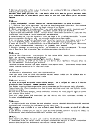 1. Dá-me a palavra certa, na hora certa, e do jeito certo e pra pessoa certa! Dá-me a cantiga certa, na hora
certa e do jeito certo e pra pessoa certa!
Palavra é como pedra preciosa, sim! Quem sabe o valor, cuida bem do que diz! Palavra é como
brasa, queima até o fim, quem sabe o que diz há de ser mais feliz, quem sabe o que diz, vai levar a
Palavra!
955 (Natal)
/:Da cepa brotou a rama, * da rama brotou a flor, * da flor nasceu Maria, * de Maria, o Salvador.:/
1. O Espírito de Deus * sobre ele pousará, * de saber, de entendimento este Espírito será. * De conselho e
fortaleza, de ciência e de temor, * achará sua alegria no temor do seu Senhor.
2. Não será pela ilusão * do olhar, do ouvir falar, * que ele irá julgar os homens, como é praxe acontecer. *
Mas os pobres desta terra com justiça julgará * e dos fracos o direito, ele é quem defenderá.
3. A palavra de sua boca * ferirá o violento * e o sopro de seus lábios matará o avarento. * A justiça é o cinto
que circunda a sua cintura * e o manto da lealdade é a sua vestidura.
4. Neste dia, neste dia * o incrível, verdadeiro, * coisa que nunca se viu, morar lobo com cordeiro, * a comer
do mesmo pasto tigre, boi, burro e leão; * por um menino guiados, se confraternizarão.
5. Um menino, uma criança * com as feras a brincar * e nenhum mal, nenhum dano mais na terra se fará. *
Da ciência do Senhor, cheio o mundo estará, * como o sol inunda a terra e as águas enchem o mar.
6. Neste dia, neste dia, * o Senhor estenderá * sua mão libertadora, pra seu povo resgatar. * Estandarte
para os povos o Senhor levantará.* A seu povo, a sua Igreja toda a terra acorrerá.
7. A inveja, a opressão * entre irmãos se acabará * e a comunhão de todos o inimigo vencerá.... * Poderosa
mão de Deus fez no Egito o mar secar; * para o resto do seu povo um caminho abrirá.
956 (Crianças)
Dentro de mim existe uma luz * que me mostra por onde deverei andar. * Dentro de mim também mora
Jesus * que me ensina a buscar o seu jeito de amar.
/:Minha luz é Jesus * e Jesus me conduz * pelos caminhos da paz.:/
Dentro de mim existe um farol * que me mostra por onde deverei remar. * Dentro de mim Jesus Cristo é o
sol * que me ensina a buscar o seu jeito de sonhar.
Dentro de mim existe um amor * que me faz entender e lutar por meu irmão. * Dentro de mim Jesus Cristo é
o calor * que acendeu e aqueceu pra valer meu coração.
957 (Crianças)
Dê um sorriso só, sorriso aberto, sorriso certo cheio de amor.(2x)
Quem tem Jesus gosta de cantar, está sempre sorrindo, mesmo quando não dá. Tropeça aqui, oi,
cai acolá, mas depressa levanta e começa a cantar
958 (Infância Missionária)
De todas as crianças do mundo somos sempre amigos. Com o coração de Tereza e o amor de
Francisco. Com o coração de Tereza e o amor de Francisco.
Pelo Senhor, fomos escolhidos para anunciar, mesmo pequeninos seu Reino de amor, justiça e libertação.
Nossa missão, não é fazer maravilhas, mas fazer grandes, as coisas pequeninas, rezando todos os dias
servindo com alegria.
Anunciar Jesus, esperança da Igreja, unindo continentes, comunhão dos povos; pequeno fogo que queima,
para ascender outras chamas.
Junto com Maria, nossa mãe missionária que nos conduz, em nossa caminhada cruzando as
fronteiras: Infância Missionária.
959 (Família)
1. De todo coração eu amei a tua lei, por entre a multidão caminhei, caminhei. No rosto dos irmãos, nas mãos
dos meus irmãos, nos ombros dos irmãos eu encontrei o meu porque.
Lá em casa se vive a religião, lá em casa se fala de você. Sua lei lá em casa é oração. E o irmão mais
velho é você.
2. Com ânsia de encontrar procurei, procurei. E sem desanimar caminhei, caminhei. No rosto dos irmãos, nas
mãos dos meus irmãos, nos ombros dos irmãos eu encontrei o meu porque.
960 (P J)
Deixa-me ser jovem, não me impeça de lutar, pois a vida me convida uma missão realizar(bis).
1. Deixa-me ser jovem, ser livre prá sonhar. Não reprima, não reprove o meu jeito de sonhar. Fazer também
a história e não ser ignorado. Preservar os meus valores e não ser massificado.
 