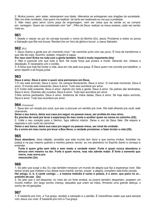 2. Muitos jovens, sem saber, esbanjaram sua idade. Alienados se entregaram aos dragões da sociedade.
Não me sinto revoltado, mas quero me explicar: de tanto ser explorado eu me pus a protestar.
3. Não nasci para servir como peça de engrenagem, nem ser coisa que se vende ou se compra
por vantagem. Quero ser considerado com “ser” , Filho de Deus; realizar os meus anseios, cada vez sendo
mais eu.
961
1. Desde o nascer ao por do sol seja louvado o nome do Senhor (2x), Jesus. Proclamai a todos os povos
a Salvação que Ele nos trouxe. Rendei-Lhe um hino de glória e louvor, a Jesus Salvador.
962 (PJ)
1. Deus chama a gente pra um momento novo * de caminhar junto com seu povo. É hora de transformar o
que não dá mais. Sozinho, isolado, ninguém é capaz.
Por isso vem! Entra na roda com a gente também. Você é muito importante (bis)
2. Não é possível crer que tudo é fácil. Há muita força que produz a morte. Gerando dor, tristeza e
desolação. É necessário unir o cordão.
3. A força que hoje faz brotar a vida, atua em nós pela sua graça. É Deus quem nos convida pra trabalhar, o
amor repartir e as forças juntar.
963
Deus é amor, Deus é amor e quem ama permanece em Deus.
1.O céu está sorrindo, Deus é amor. Os campos florescendo, Deus é amor. O mal está morrendo, Deus é
amor. O mundo está crescendo, Deus é amor. Tudo isso acontece por amor.
2.O Cristo está presente, Deus é amor. Agindo em toda a gente, Deus é amor. Os pobres são lembrados,
Deus é amor. Doentes são curados, Deus é amor. Tudo isso acontece por amor.
3.Nós somos perdoados, Deus é amor. Andamos de mãos dadas, Deus é amor. Se hoje estou sorrindo,
Deus é amor. Tudo isso acontece por amor.
964 (Vocacional)
1. Deus tem um recado pra você, que saiu a procurar um sentido pra viver. Ele está olhando pra você, está
chamando:
Deixe o seu barco, deixe sua casa pra seguir os passos meus, ser profeta do meu reino.
Eu preciso de você pra levar a esperança do meu nome e acolher quem se cansa no caminho (2X).
2. Volte o seu coração para o Senhor, faça silêncio interior. Deixe a voz de Deus falar. Ele espera a
resposta e com você vai caminhar.
Deixe o seu barco, deixe sua casa pra seguir os passos meus, ser sinal de unidade.
Eu o envio em meu nome pra levar a Boa Nova; a verdade proclamar, e fazer brotar a vida (2X).
965
Doce abandono, doce religião, acreditar que este mundo tem dono e que somos irmãos. Acreditar na
justiça e na paz mesmo quando a mentira parece vencer. eu me abandono no Espírito Santo e começo a
entender.
Forte é quem grita sem ódio e sem medo a verdade maior. Forte é quem nunca abandona a
ternura nem mesmo na dor. Forte é quem morre, mas não admite matar. É forte a semente que
morre, mas morre pra
ressuscitar.(2x)
966
1. Do jeito que surge o dia, Eu vejo também renascer um mundo de alegria que faz a esperança viver. São
tantos sinais que irradiam a luz dessa nova manhã, sorriso, prazer e alegria, compõem esta linda canção.
Hei amigo, ô, ô, ô cante comigo ... a mesma melodia é canto é poesia, é o amor, que paira no ar...
prelúdio de paz. (2x)
2. Do jeito que o sol desponta, no meio de um forte arrebol, os jovens também despertam, projetam um
mundo melhor. Um largo sorriso criança, daqueles que unem as mãos, firmando uma grande aliança, o
sonho de mil gerações.
967
1. É bastante pra mim, a Tua graça, receber a salvação e o perdão. É maravilhoso saber que para sempre
com Jesus vou viver. É bastante pra mim a Tua graça.
 