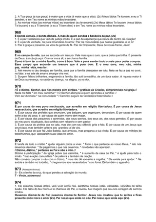 2. A Tua graça (a tua graça) é maior que a vida (é maior que a vida). (2x) Meus lábios Te louvam, e eu a Ti
bendirei, e em Teu nome as minhas mãos levantarei.
3. As minhas mãos (as minhas mãos) eu levantarei (eu levantarei).(2x) Meus lábios Te louvam (meus lábios
Te louvam) e eu a Ti bendirei (e eu a Ti bem direi) e em Teu nome as minhas mãos levantarei.
968
É bonita demais, é bonita demais. A mão de quem conduz a bandeira da paz. (2x)
1. É a paz verdadeira que vem da justiça irmão. É a paz da esperança que nasce de dentro do coração!
2. É a paz da verdade, da pura irmandade do amor. Paz da comunidade que busca igualdade, ô, ô, ô !
3. Paz é graça e presente, na vida da gente de fé. Paz do Onipotente, Deus de nossa frente, Javé!
969
É no campo da vida, que se esconde um tesouro. Vale mais que o ouro, que a prata que brilha. É presente
de Deus, é o céu já aqui. O amor mora ali, e se chama família.
Como é bom ter a minha família, como é bom. Vale a pena vender tudo o mais para poder comprar.
Esse campo que esconde um tesouro que é puro dom. É o meu ouro, meu céu, minha
paz, minha vida, meu lar.
2. Até mesmo o céu desejou ser família, para que a família desejasse ser céu. Nela se faz a paz no ouvir,
no falar, e na arte de amar o amargor vira mel.
3. Surgem falsos brilhantes, enganando a família, tão sutil armadilha, de um doce sabor. A riqueza maior é
de Deus a presença, na saúde ou doença, na alegria, ou na dor.
970
/:É o dízimo, Senhor, que nos mostra com certeza, * gratidão ao Criador, compromisso na Igreja.:/
Nada me falta * em meu caminhar * /:O Senhor abençoa a quem aprendeu a partilhar.:/
Vem ser dizimista * na comunidade * /:Caminho seguro de verdadeira fraternidade.:/
971
É por causa do meu povo machucado, que acredito em religião libertadora. É por causa de Jesus
ressuscitado, que acredito em religião libertadora.
1. É por causa dos profetas que anunciam, que batizam, que organizam, denunciam. É por causa de quem
sofre a dor do povo, é por causa de quem morre sem matar.
2. É por causa dos pequenos e oprimidos, dos seus sonhos, dos seus ais, dos seus gemidos. É por causa
do meu povo injustiçado, das ovelhas sem rebanho e sem pastor.
3. É por causa do profeta que se cala, mas até com seu silêncio grita e fala. É por causa de um Jesus que
anunciava, mas também gritava aos grandes: ai de vós.
4. É por causa do que fez João Batista, que arriscou, mas preparou a tua vinda. É por causa de milhões de
testemunhas, que apostaram suas vidas no amor.
972
É tarefa de todo o cristão * ajudar alguém pobre a viver. * Tudo o que pertence ao nosso Deus, * isto nós
devemos devolver. * Se pagarmos o que nós devemos, * novidades vão aparecer.
/:Dízimo, dízimo, * pertence ao Pai e não a mim.:/
Dízimo é participação * da Igreja pobre que caminha, * é sustento da casa do Pai, * é ajuda para todo o
irmão. * Isso é ação comunitária * de palavra e também de oração.
Não convém comprar o céu com o dízimo, * mas não dê somente a migalha. * Ele existe para ajudar. * Na
saúde e também no trabalho, * chegaremos aos necessitados * com fome. Dê também o agasalho.
973 (Adoração da cruz)
S - Eis o lenho da cruz, do qual pendeu a salvação do mundo.
T - Vinde, adoremos!
974
1. Ele assumiu nossas dores, veio viver como nós, santificou nossas vidas, cansadas, vencidas de tanta
ilusão. Ele falou do teu Reino e te chamava de Pai, e revelou tua imagem que deu-nos coragem de sermos
irmãos.
Ousamos chamar-te de Pai, ousamos chamar-te Senhor. Jesus nos mostrou que tu sentes e ficas
presente onde mora o amor (2x). Pai nosso que estás no céu, Pai nosso que estás aqui (2x).
 