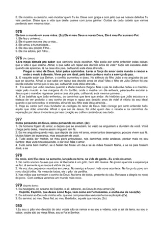 2. Ele mostrou o caminho, veio mostrar quem Tu és. Disse com graça e com jeito que os nossos defeitos Tu
vais perdoar. Disse que a vida que deste queres com juros ganhar. Cuidas de cada cabelo que vamos
perdendo sem mesmo notar.
975
Ele tem o mundo em suas mãos. (2x) Ele é meu Deus e nosso Deus, Ele é meu Pai e nosso Pai.
1. Ele fez o universo...
2. Ele é quem nos me deu a vida...
3. Ele amou a humanidade...
4. Ele deu seu próprio Filho...
5. Ele me adotou por Filho...
976 (Pe. Dehon)
1.Era moço demais pra saber que caminho devia escolher. Não podia por certo entender estas coisas
que a vida é que ensina. Afinal, o que sabe um rapaz aos dezoito anos de vida? Tudo isto escutara João
quando ele apareceu lá na casa dos pais, cultivando esta idéia atrevida...
Pregar o reino de Deus, lutar pelos oprimidos. Levar a força do amor onde manda o rancor e
onde o medo é demais. Viver por um ideal, pelo bem contra o mal e a serviço da paz.
2. E naquele solar dos Dehon, o conflito aumentou e doeu. No silêncio do filho João e na angústia do pai
que se opunha. Afinal, o que sabe um rapaz aos dezoito anos de vida? Mas o filho de Júlio Dehon foi pra
escola estudar como quis o seu pai, cultivando esta idéia atrevida...
3. Foi assim que João resolveu quando a idade madura chegou. Mas o pai de João não cedeu e o mandou
viajar pelo mundo. e nas margens do rio Jordão, onde o mestre um dia estivera, pareceu-lhe escutar a
Jesus que o mandou regressar para a casa dos pais, cultivando esta mesma quimera...
4. E as batalhas que João enfrentou, os caminhos que teve que andar. As histórias que João escutou e a
tristeza de ver proibido o seu sonho de moço e rapaz aos dezoito anos de vida! A vitória do seu ideal
quando o pai concordou e entendeu afinal do seu filho esta idéia atrevida...
5. Hoje eu canto com meu fundador as cantigas do reino de Deus. Não consigo por certo entender tudo
aquilo que João entendia. Afinal o que sei de Jesus, foi João quem deu o recado e os caminhos da
reparação por Jesus inocente e por seu coração eu cultivo cantando ao seu lado.
977
Estou pensando em Deus, estou pensando no amor. (2x)
1. Os homens fogem do amor, e depois que se esvaziam, no vazio se angustiam e duvidam de você. Você
chega perto deles, mesmo assim ninguém tem fé.
2. Eu me angustio quando vejo, que depois de dois mil anos, entre tantos desenganos, poucos vivem sua fé.
Muitos falam de esperança, mas esquecem de você.
3. Tudo podia ser melhor, se meu povo procurasse, nos caminhos onde andasse, pensar mais no seu
Senhor. Mas você fica esquecido, e por isso falta o amor.
4. Tudo seria bem melhor, se o Natal não fosse um dia,e se as mães fossem Maria, e se os pais fossem
José, e se
978
Eu creio, sim! Eu creio na semente, lançada na terra, na vida da gente...Eu creio no amor.
1. No canto sonoro da ave que voa. A liberdade é um grito, bem alto ressoa. No jovem que luta a esperança
se faz. A semente que nasce é vitória da paz.
2. Na voz dos pequenos reunidos em prece. No serviço e louvor, vida nova acontece. Na força do povo um
novo dia já brilha. Na mesa de todos, eis o pão da partilha.
3. Nas mãos que semeiam o sonho de Deus. Na terra de todos, presente do céu. Renasce a alegria no rosto
do povo. Com certeza veremos um mundo mais novo.
979 (Espírito Santo)
1. Eu navegarei, no oceano do Espírito, e ali adorarei, ao Deus do meu amor.(2x)
Espírito, Espírito, que desce como fogo, vem como em Pentecostes, e enche-me de novo(2x).
2. Eu adorarei ao Deus da minha vida, que me compreendeu sem nenhuma explicação.(2x).
3. Eu servirei, ao meu Deus fiel, ao meu libertador, aquele que venceu.(2x)
980
1.Eu sou o pão vivo descido do céu/ vocês são os ramos e eu sou a videira, sois o sal da terra, eu sou o
sabor, vocês são os meus filhos, sou o Pai e Senhor.
 