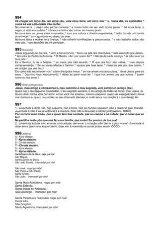 994
Irá chegar um novo dia, um novo céu, uma nova terra, um novo mar * e, nesse dia, os oprimidos *
numa só voz a liberdade irão cantar.
Na nova terra, o negro não vai ter corrente * e nosso índio vai ser visto como gente. * Na nova terra, o
negro, o índio e o mulato, * o branco e todos vão comer do mesmo prato.
Na nova terra os povos todos irmanados, * com sua cultura e direitos respeitados, * farão da vida um bonito
amanhecer * com igualdade no direito de viver.
Na nova terra a mulher terá direitos, * não sofrerá humilhações e preconceitos, * o seu trabalho todos vão
valorizar, * nas decisões ela irá participar.
995 (Lava-pés)
Jesus erguendo-se da ceia, * jarro e bacia tomou, * lavou os pés dos discípulos, * este exemplo nos deixou.
* Aos pés de Pedro inclinou-se. * Ó Mestre, não, por quem és! * /:Não terás parte comigo * se não lavar os
teus pés.:/
És o Senhor, tu és o Mestre, * os meus pés não lavarás. * O que ora faço não sabes, * mas depois
compreenderás. * Se eu vosso Mestre e Senhor * vossos pés hoje lavei, * /:lavai os pés uns dos outros, *
eis a lição que vos dei.:/
Eis como irão reconhecer-vos * como discípulos meus, * se vos amais uns aos outros, * disse Jesus para os
seus. * Dou-vos novo mandamento, * deixo ao partir nova lei: * /:que vos ameis uns aos outros, * assim
como eu vos amei.:/
996 (infância Missionária)
Jesus, meu amigo e companheiro, meu caminho e meu segredo, vem caminhar comigo (bis).
Quero ser o teu pequeno missionário, o teu sagrado sacrário, o teu amigo de todas as horas, meu Jesus. 2x
Quero doar minha vida por amor, como você me ensinou, mesmo pequeno quero ser evangelizador./Jesus
me chama e eu quero responder, ao seu chamado atender, e muito amor no coração é o que desejo ter.
997
1. Juventude é dizer não, não à guerra, não à fome, não ao homem opressor, não a quem só quer mandar.
Juventude é não à ira, à violência e à mentira, dizer não à desunião e cantar juntos assim: ÔÔÔÔ.
Paz na terra meu irmão, paz a quem tem boa vontade, paz no campo e na cidade, paz é coisa que se
faz!
Na partilha deste pão que nos faz uma família, paz irmão! Eu preciso de tua paz!
2. Juventude é dizer sim, e tomar uma atitude: derramar o coração, não deixar a paz morrer! Juventude é
dizer sim a quem ama e quer servir, dizer sim à mansidão e cantar juntos assim: ÔÔÔÔ.
998Ladainha)
S - Kyrie eleison.
T - Kyrie eleison.
S - Christe eleison.
T - Christe eleison.
S - Kyrie eleison.
T - Kyrie eleison.
Santa Maria mãe de Deus, rogai por nós!
São Miguel,
Santos anjos de Deus,
São João Batista, intercedei por nós!
São José, rogai por nós!
São Pedro e São Paulo,
Santo André,
São João, intercedei por nós!
Santa Maria Madalena, rogai por nós!
Santo Estevão,
Santo Inácio de Antioquia,
São Lourenço, intercedei por nós!
Santa Perpétua e Felicidade, rogai por nós!
Santa Inês,
São Gregório,
Santo Agostinho, intercedei por nós!
 