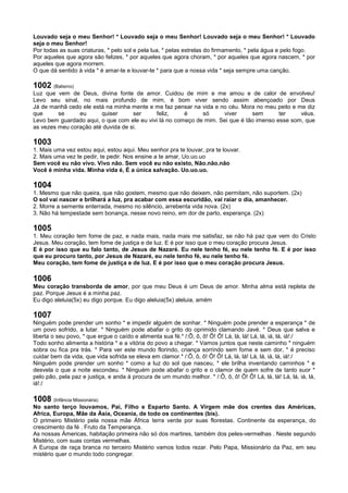 Louvado seja o meu Senhor! * Louvado seja o meu Senhor! Louvado seja o meu Senhor! * Louvado
seja o meu Senhor!
Por todas as suas criaturas, * pelo sol e pela lua, * pelas estrelas do firmamento, * pela água e pelo fogo.
Por aqueles que agora são felizes, * por aqueles que agora choram, * por aqueles que agora nascem, * por
aqueles que agora morrem.
O que dá sentido à vida * é amar-te e louvar-te * para que a nossa vida * seja sempre uma canção.
1002 (Batismo)
Luz que vem de Deus, divina fonte de amor. Cuidou de mim e me amou e de calor de envolveu!
Levo seu sinal, no mais profundo de mim, é bom viver sendo assim abençoado por Deus
Já de manhã cedo ele está na minha mente e me faz pensar na vida e no céu. Mora no meu peito e me diz
que se eu quiser ser feliz, é só viver sem ter véus.
Levo bem guardado aqui, o que com ele eu vivi lá no começo de mim. Sei que é tão imenso esse som, que
as vezes meu coração até duvida de si.
1003
1. Mais uma vez estou aqui, estou aqui. Meu senhor pra te louvar, pra te louvar.
2. Mais uma vez te pedir, te pedir. Nos ensine a te amar, Uo.uo.uo
Sem você eu não vivo. Vivo não. Sem você eu não existo, Não.não.não
Você é minha vida. Minha vida é, É a única salvação. Uo.uo.uo.
1004
1. Mesmo que não queira, que não gostem, mesmo que não deixem, não permitam, não suportem. (2x)
O sol vai nascer e brilhará a luz, pra acabar com essa escuridão, vai raiar o dia, amanhecer.
2. Morre a semente enterrada, mesmo no silêncio, arrebenta vida nova. (2x)
3. Não há tempestade sem bonança, nesse novo reino, em dor de parto, esperança. (2x)
1005
1. Meu coração tem fome de paz, e nada mais, nada mais me satisfaz, se não há paz que vem do Cristo
Jesus. Meu coração, tem fome de justiça e de luz. E é por isso que o meu coração procura Jesus.
E é por isso que eu falo tanto, de Jesus de Nazaré. Eu nele tenho fé, eu nele tenho fé. E é por isso
que eu procuro tanto, por Jesus de Nazaré, eu nele tenho fé, eu nele tenho fé.
Meu coração, tem fome de justiça e de luz. E é por isso que o meu coração procura Jesus.
1006
Meu coração transborda de amor, por que meu Deus é um Deus de amor. Minha alma está repleta de
paz. Porque Jesus é a minha paz.
Eu digo aleluia(5x) eu digo porque. Eu digo aleluia(5x) aleluia, amém
1007
Ninguém pode prender um sonho * e impedir alguém de sonhar. * Ninguém pode prender a esperança * de
um povo sofrido, a lutar. * Ninguém pode abafar o grito do oprimido clamando Javé. * Deus que salva e
liberta o seu povo, * que ergue o caído e alimenta sua fé.* /:Ô, ô, ô! Ô! Ô! Lá, lá, lá! Lá, lá, iá, lá, iá!:/
Todo sonho alimenta a história * e a vitória do povo a chegar. * Vamos juntos que neste caminho * ninguém
sobra ou fica pra trás. * Para ver este mundo florindo, criança sorrindo sem fome e sem dor, * é preciso
cuidar bem da vida, que vida sofrida se eleva em clamor.* /:Ô, ô, ô! Ô! Ô! Lá, lá, lá! Lá, lá, iá, lá, iá!:/
Ninguém pode prender um sonho * como a luz do sol que nasceu, * ele brilha inventando caminhos * e
desvela o que a noite escondeu. * Ninguém pode abafar o grito e o clamor de quem sofre de tanto suor *
pelo pão, pela paz e justiça, e anda à procura de um mundo melhor. * /:Ô, ô, ô! Ô! Ô! Lá, lá, lá! Lá, lá, iá, lá,
iá!:/
1008 (Infância Missionária)
No santo terço louvamos, Pai, Filho e Esparto Santo. A Virgem mãe dos crentes das Américas,
Africa, Europa, Mãe da Ásia, Oceania, de todo os continentes (bis).
O primeiro Mistério pela nossa mãe África terra verde por suas florestas. Continente da esperança, do
crescimento da fé . Fruto da Temperança.
As nossas Ámericas, habitação primeira não só dos martires, também dos peles-vermelhas . Neste segundo
Mistério, com suas contas vermelhas.
A Europa de raça branca no terceiro Mistério vamos todos rezar. Pelo Papa, Missionário da Paz, em seu
mistério quer o mundo todo congregar.
 