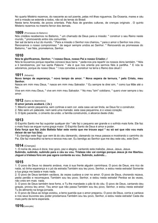 No quarto Mistério rezemos, do nascente ao sol poente, pelas mil ilhas roguemos. Da Oceania, mares e céu
anil a missão se estende a todos, não só às terras do Brasil.
Nesta terra Amarela, de povos orientais. Pela Àsia de grandes culturas, de crenças originais . O quinto
Misterio rezemos no mesmo fervor dos demais.
1009 (Promessas do Batismo)
Nós cristãos recebemos no Batismo, * um chamado de Deus para a missão: * construir o seu Reino neste
mundo, * promovendo entre nós comunhão.
Ser sal da terra e luz do mundo. * Para a missão o Senhor nos chamou, * para o amor o Senhor nos criou.
Renovamos o nosso compromisso * de seguir sempre unidos ao Senhor. * Renovando as promessas do
Batismo, * ser fiéis, prometemos, Senhor.
1010
Nós te glorificamos, Senhor, * /:nosso Deus, nosso Pai e nosso Criador.:/
Nós te louvamos porque repartes conosco teus bens: * pede-nos pra repartir os nossos dons também. * Nós
a ti bendizemos, por tua santa Palavra: * ela é que nos orienta pra sermos fiéis à partilha. * E nós te
adoramos, porque és nosso Deus: * /:nos convidas a construir na terra o Reino dos céus!:/
1011 (Advento)
Novo tempo de esperança, * novo tempo de amor. * Nova espera de ternura, * pelo Cristo, meu
Senhor.
Nasce em mim meu Deus, * nasce em mim meu Salvador. * Eu sempre te direi sim, * como tua Mãe até o
fim.
Vive em mim meu Deus, * vive em mim meu Salvador. * No meu "sim" cotidiano, * quero viver sempre o teu
amor.
1012 (Salmo do Matrimônio)
O amor jamais acabará. ( 2x )
1. Mesmo sendo pequenina, sem cortinas e sem cor. esta casa vai ser linda, se Deus for o construtor.
2. Não será um palacete, nem será uma mansão. esta casa pequenina, é o vosso coração.
3. O tijolo paciente, o cimento da união. a família construindo, o alicerce deste chão.
1013
O Espírito Santo me faz suportar qualquer dor * ele faz o pequeno ser grande e o sofrido mais forte. Ele faz
o mais fraco se erguer numa graça maior. O Espírito Santo de Deus é amor e poder.
Esta força que fez João Batista falar este vento que me trouxe aqui * eu só sei que não vou mais
deixar de ser luz (bis).
* Eu bendigo este fogo que vem lá do céu clareando, clareando os meus passos e mostrando o caminho do
Pai. Ele faz maravilha na terra e renova meu ser. Eu bendigo ao Senhor que me deu este céu, este Dom.
1014 (Crianças)
1. O nome de Jesus é doce, traz gozo, paz e alegria, cantando esta melodia, Jesus, Jesus, Jesus.
Subindo, subindo, subindo para o céu eu vou. Tristeza não vai comigo porque Jesus já me libertou.
Joguei a tristeza fora em paz agora contente eu vou. Subindo, subindo...
1015
1. O povo de Deus no deserto andava, mas à sua frente alguém caminhava. O povo de Deus, era rico de
nada, só tinha esperança e o pó da estrada.Também sou teu povo, Senhor, e estou nesta estrada! Somente
a tua graça me basta e mais nada.
2. O povo de Deus também vacilava, às vezes custava a crer no amor. O povo de Deus, chorando rezava,
pedia perdão e recomeçava. Também sou teu povo, Senhor, e estou nesta estrada! Perdoa se às vezes,
não creio em mais nada.
3. O povo de Deus também teve fome, e Tu lhe mandaste o pão lá do céu. O povo de Deus, cantando deu
graças, provou teu amor, Teu amor que não passa.Também sou teu povo, Senhor, e estou nesta estrada!
Tu és alimento na longa jornada.
4. O povo de Deus ao longe avistou, a terra querida que o amor preparou. O povo de Deus, corria e cantava
e nos seus louvores seu poder proclamava.Também sou teu povo, Senhor, e estou nesta estrada! Cada dia
mais perto da terra esperada.
1016(Lava-pés)
 