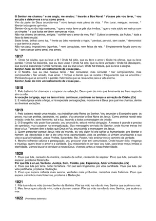 O Senhor me chamou * e me ungiu, me enviou: * levarás a Boa Nova! * Vossos pés vou lavar, * vou
ser pão e deixar-vos a cruz como prova.
Vim da parte de Deus anunciar-vos * novo tempo mais pleno de vida. * Vim curar, reerguer, renovar, *
libertar toda gente oprimida.
Dentre vós que não haja senhores; * que o maior lave os pés dos irmãos, * que o mais sábio se instrua com
os simples * e que todos se dêem sempre as mãos.
Não vos chamo de servos, amigos: * confiei-vos o amor de meu Pai! * Cultivai a semente, dai frutos, * toda a
face da terra mudai.
Sede fortes, brilhai como luz, * frente ao ódio mantende o vigor; * perdoai, persisti, sem ceder, * demonstrai
o que tenho a propor.
Não vos peço impossíveis façanhas, * nem conquistas, nem feitos de reis. * Simplesmente façais como eu
fiz: * sem cessar como amei, vos ameis.
1017
1. Onde há dúvida, que eu leve a fé / Onde há ódio, que eu leve o amor / Onde há ofensa, que eu leve
perdão / Onde há discórdia, que eu leve união / Onde há erro, que eu leve verdade / Onde há desespero,
que eu leve esperança / Onde há trevas, que eu leve a luz / Onde há tristeza, que eu leve a alegria.
Senhor, fazei de mim um instrumento de vossa paz...
2. Ó Mestre, que eu não busque tanto / Ser consolado, mas consolar / Ser compreendido, mas
compreender / Ser amado, mas amar. / Porque é dando que se recebe / Esquecendo que se encontra /
Perdoando que se encontra o perdão / Morrendo que se ressuscita para a vida eterna.
Senhor, fazei de mim um instrumento de vossa paz...
1018
1. Pelo batismo fui chamado a cooperar na salvação. Deus quer de mim que livremente eu lhes responda
sim ou não.
A vocação da Igreja, aqui na terra é isto: continuar, continuar no tempo a salvação de Cristo. (2x)
2. E nesta Igreja existe o leigo, e há especiais consagrações, mostra-me é Deus pra qual me chamas, dentre
as diversas vocações.
1019
1. Pelo batismo recebi uma missão, vou trabalhar pelo Reino do Senhor. Vou anunciar o Evangelho para os
povos, vou ser profeta, sacerdote, rei, pastor. Vou anunciar a Boa Nova de Jesus. Como profeta recebi esta
missão: onde for, serei fermento, sal e luz, levando a todos a mensagem de cristão.
2. O Evangelho não pode ficar parado, vou anunciá-lo, esta é minha obrigação. A messe é grande e precisa
de operários, vou cooperar na evangelização. Sou mensageiro enviado do Senhor, onde houver trevas irei
levar a luz. Também direi a todos que Deus é Pai, anunciando a mensagem de Jesus.
3. Quem perguntar porque Jesus veio ao mundo, eu vou dizer foi pra salvar a humanidade, pra libertar o
homem da escravidão e dar a ele uma nova oportunidade, pois os profetas já vinham anunciando a sua
vida e qual a finalidade. Jesus Profeta, Sacerdote, Rei, Pastor, veio ensinar-nos o caminho da verdade.
4. Mesmo sofrendo calúnia e perseguição, vou procurar viver em comunidade. Onde houver ódio, vingança
e injustiça, quero levar o amor e a caridade. Sou missionário e por isso vou lutar, para levar meus irmãos á
eternidade. Vamos louvar e bendizer a nosso Deus, vivendo juntos a nossa fraternidade.
1020
1. Povo que luta, cansado da mentira, cansado de sofrer, cansando de esperar. Povo que luta, cansado de
esperar, proclama Redenção.
Por que Ele é a Luz, Verdade, Justiça, Bem, Perdão, paz, Esperança, Amor e Redenção. (2x)
2. Povo que luta por terra, onde há fartura. Por paz sem fingimento, por vida partilhada. Povo que luta, por
vida partilhada, proclama Redenção.
3. Povo que espera colheita mais serena, verdades mais profundas, caminhos mais fraternos. Povo que
espera, caminhos mais fraternos, proclama a Redenção.
1021
1. Põe tua mão na mão do meu Senhor da Galiléia. Põe tua mão na mão do meu Senhor que acalma o mar.
2. Meu Jesus que cuida de mim, noite e dia sem cessar. Põe tua mão na mão do meu Senhor, que acalma o
mar.
1022 (Promessas batismais)
 