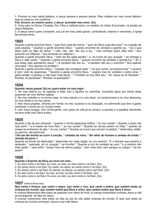 1. Prometi no meu santo batismo, a Jesus sempre e sempre adorar. Pais cristãos em meu nome falaram:
hoje os votos eu vim confirmar.
Fiel, sincero, eu mesmo quero, a Jesus prometer meu amor. (2x)
2. Creio pois na Divina Trindade, Pai, Filho e inefável amor, no mistério do Verbo Encarnado, na paixão de
Jesus Redentor.
3. A Jesus servir quero constante, sua Lei em meu peito gravar, combatendo, lutando e vencendo, a Igreja
fiel sempre amar.
1023
Quando a gente encontra Deus, * quer ficar cada dia menor, * quer ver Deus cada dia maior * no coração de
cada pessoa. * Quando a gente encontra Deus, * quando encontra de verdade a grande luz, * diz o que
disse João ao falar de Jesus: * /:não, não, não, não sou a luz, * mas conheço quem dela veio! * Sou
somente um religioso, * sou somente um religioso.:/
Quando a gente encontra Deus, * todo dia lhe pede perdão * e, do fundo do seu coração, * se entrega a
Deus e nele confia. * Quando a gente encontra Deus, * quando encontra de verdade a grande luz, * diz o
que disse João apontando Jesus: * /:a verdade não sou eu, * e também não sou o caminho! * Sou apenas
uma seta! * Sou apenas um profeta!:/
Quando a gente encontra Deus, * coração não consegue calar. * Vai aos outros, vai testemunhar * o quanto
é bom viver de esperança. * Quando a gente encontra Deus, * quando vive de verdade o verbo amar, *
pede perdão, e perdoa, e não quer mais pecar. * /:Também eu sou filho seu, * em Jesus eu fui libertado. *
Perdoei, fui perdoado! * Perdoei, fui perdoado!:/
1024
Quando Jesus passar (2x) eu quero estar no meu lugar.
1. No meu telônio ou na jogando a rede, sob a figueira ou caminhar, buscando água pra minha sede,
querendo ver meu Senhor passar.
2. No meu trabalho e na minha casa, no meu estudo e no meu lazer, no compromisso e no meu descanso,
no meu direito e no meu dever.
3. Nos meus projetos, olhando em frente, no meu sucesso e na decepção, no sofrimento que fere a gente,
sonhando o sonho de um mundo irmão.
4. com meus amigos, com minha gente, com quem da vida já se cansou, a semear e a espalhar sementes,
na terra onde meu Deus andou.
1025
Quando o dia da paz renascer, * quando o sol da esperança brilhar, * eu vou cantar! * Quando o povo nas
ruas sorrir, * e a roseira de novo florir, * eu vou cantar! * Quando as cercas caírem no chão, * quando as
mesas se encherem de pão, * eu vou cantar! * Quando os muros que cercam os jardins, * destruídos, então,
os jasmins, vão perfumar!
/:Vai ser tão bonito se ouvir a canção, * cantada de novo. * No olhar do homem a certeza do irmão: *
reinado do povo.:/
Quando as armas da destruição * destruídas em cada nação, eu vou sonhar! * E o decreto que encerra a
opressão, * assinado, só no coração * vai triunfar! * Quando a voz da verdade se ouvir * e a mentira não
mais existir, * será enfim * tempo novo de eterna justiça, * sem mais ódio, sem sangue ou cobiça: * vai ser
assim!
1026
Quando o Espírito de Deus se move em mim...
1. Eu rezo como o rei Davi. Eu rezo, eu rezo, eu rezo como o rei Davi. (2x)
2. Eu canto como o rei Davi. Eu canto, eu canto, eu canto como o rei Davi. (2x)
3. Eu danço como o rei Davi. Eu danço, eu danço, eu danço como orei Davi. (2x)
4. Eu luto como o rei Davi. Eu luto, eu luto, eu luto como o rei Davi. (2x)
5. Eu amo como o rei Davi. Eu amo, eu amo, eu amo como o rei Davi. (2x)
1027 (Infância Missionária)
Que cante o branco, que cante o negro, que cante o rico, que cante o pobre, que cantem todas as
crianças do mundo, que cantem todos que Deus é amor; que cantem todos que Deus é amor.
A criança Missionária olha todos as pessoas com olhos de irmã. A criança missionária conhece Jesus e não
se envergonha de falar de Jesus.
A criança missionária reze todos os dias ao pai do céu pelas crianças do mundo. E quer que todas as
crianças do mundo conheçam Jesus e sua mãe Maria.
 