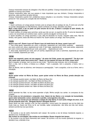 Criança missionária sempre diz obrigado e fica feliz em partilhar. Criança missionária serve com alegria e é
solidária no serviço aos irmãos.
Criança missionária sabe que sua pessoa é mais importante que seu dinheiro. Criança missionária é
generosa, sabe sacrificar-se pelos demais.
Criança missionária quando tem problemas busca soluções e as encontra. Criança missionária sempre
pensa em “nós” porque seu coração não tem fronteiras.
1028
1. Quem conheceu um amigo jamais morrerá, pois os amigos são um pedaço do céu. É como ser uma flor
no quintal, desapegada no chão floresceu. Quem conheceu um amigo, descobriu seu Deus.
Mais o bem maior, é ter no peito um jeito sincero de se dar, é deixar o coração se abrir direito, do
jeito que alguém precisar.
2. Quem aceitou um amigo para caminhar, sente que não vai cair, no espinho da flor. É como ter descoberto
o amor, ter encontrado um conforto maior, sentir o carinho de alguém na hora da dor.
3. Quem escolheu um amigo encontrou a paz. Não há discórdia no mundo, ninguém sabe mais. Não há
feridos, nem guerra, todos são filhos do mesmo Pai. Quem aceitou um amigo, não morre jamais.
1029
Quem é que vai?, Quem é que vai? Quem é que vai nesta barca de Jesus, quem é que vai?
1. Tem muita gente, esperando por você, a caminhar, esperando por você todos cantando, esperando
por você, juntos com Jesus, esperando por você. E tem lugar, esperando por você, para sentar, esperando
por você, a barca está esperando por você, para partir, esperando por você...
2. Jesus está, esperando por você, com um sorriso, esperando por você, a caminhar, esperando por você,
com a multidão, esperando por você...
1030
Quem nos separará, quem vai nos separar * do amor de Cristo, quem nos separará? * Se ele é por
nós, quem será, quem será contra nós? * Quem vai nos separar do amor de Cristo, quem será?
Nem a espada, ou perigo, nem os erros do meu irmão. * Nenhuma das criaturas, nem a condenação.
Nem a vida, nem a morte, a tristeza ou a aflição, * nem o passado, nem o presente, o futuro, nem a
opressão.
Nem as alturas, nem os abismos, nem tampouco a perseguição, * nem a angústia, a dor ou a fome, nem a
tribulação.
1031
Quem quiser entrar no Reino de Deus, quem quiser entrar no Reino de Deus, presta atenção nas
crianças
1. As crianças quando rezam, nos falam do Reino de Deus (2x)
2. As crianças quando riem, nos falam do Reino de Deus (2x)
3. As crianças quando brincam, nos falam do Reino de Deus (2x)
4. As crianças quando choram, nos falam do Reino de Deus (2x)
5. As crianças quando cantam nos falam do Reino de Deus (2x)
1032
Quero aprender teu falar, no teu nome aprender a lição. Minha canção vou cantar, no compasso do teu
coração.
E teu nome eu irei proclamar e enquanto viver, falarei do teu Reino e no coração da humanidade,
quero estar semeando o amor, ensinando o perdão, comungando o teu pão...
Que do céu nos envias pra ser alimento e certeza de vida eterna. E num santo milagre de amor, tu te
tornas presente entre nós. Obrigado Senhor! Obrigado Senhor!
Quero sentir tua mão, quando a dor me fizer prisioneiro, nunca quero me esquecer que ao teu lado sou
muito mais eu. Quero ser firme na fé, ser humilde, saber compreender, não olhar pra trás nem temer,
sempre ouvindo tua voz que ensina.
1033
1. Se ouvires a voz do vento chamando sem cessar. Se ouvires a voz do tempo mandando esperar, a
decisão é tua. A decisão é tua.
São muitos os convidados, são muitos os convidados. Quase ninguém tem tempo.
2. Se ouvires a voz de Deus chamando sem cessar. Se ouvires a voz do mundo querendo te enganar, a
decisão é tua, a decisão é tua.
 