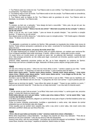 1. Tua Palavra está nas ondas do mar. Tua Palavra está no sol a brilhar. Tua Palavra está no pensamento,
no sentimento, Tua Palavra está.
2. Tua Palavra está no som do trovão. Tua Palavra está no tom da canção. Tua Palavra está na consciência,
e na ciência, Tua Palavra está.
3. Tua Palavra está na beleza da flor. Tua Palavra está na grandeza do amor. Tua Palavra está na
liberdade, na amizade, Tua Palavra está.
1041
Tu anseias, eu bem sei, a salvação, * tens desejo de banir a escuridão. * Abre, pois, de par em par, teu
coração * e deixa a luz do céu entrar!
Deixa a luz do céu entrar! * Deixa a luz do céu entrar! * Abre bem as portas do teu coração * e deixa a
luz do céu entrar!
Cristo, a luz do céu, em ti quer habitar, * para as trevas do pecado dissipar, * teu caminho e coração
iluminar. * E deixa a luz do céu entrar!
Que alegria andar ao brilho dessa luz, * vida eterna e paz no coração produz. * Oh! Aceita agora o Salvador
Jesus. * E deixa a luz do céu entrar!
1042
1.Tu plantaste a juventude no canteiro do Senhor. Não pensaste na inquietude dos irmãos mais novos do
Senhor. Foste embora semeando e plantando ao teu redor. Juventude foi murchando esperando algumas
gotas de amor.
Um jovem custa muito pouco, um pouco de muito amor! (2x)
2. Ao voltar esperançoso no canteiro do Senhor viste um quadro doloroso, um canteiro sem nenhuma flor.
Com mil léguas sentidas foste então recomeçar. O jardim voltou à vida e saíste pelo mundo a cantar.
3.A quem serve um mundo jovem um recado eu quero dar: as palavras não resolvem. Juventude quer
amor. Não prossiga semeando, se não voltas para regar. Juventude vai mirrando, quando a gente não tem
tempo para amar.
4-Nunca voltes esperando encontrar jardins em flor, se te foste relegando os canteiros do Senhor.
Recomeça com ternura o trabalho de regar. Nascerão mil flores puras e depois comigo pode cantar.
1043
Um dia uma criança me parou, * olhou-me nos meus olhos a sorrir, * caneta e papel na sua mão, * tarefa
escolar para cumprir. * E perguntou no meio de um sorriso * o que é preciso para ser feliz?
Amar como Jesus amou, * sonhar como Jesus sonhou, * pensar como Jesus pensou, * viver como
Jesus viveu. /:Sentir o que Jesus sentia, * sorrir como Jesus sorria, * e ao chegar ao fim do dia, * eu
sei que eu dormiria muito mais feliz.:/
Ouvindo o que eu falei ela me olhou, * e disse que era lindo o que eu falei. * Pediu que eu repetisse, por
favor, * que eu não falasse tudo de uma vez. * E perguntou de novo num sorriso * o que é preciso para ser
feliz?
Depois que eu terminei de repetir, * seus olhos não saíam do papel. * Toquei no seu rostinho e a sorrir, *
pedi que ao transmitir fosse fiel. * E ela deu-me um beijo demorado * e ao meu lado foi dizendo assim.
1044
1. Um lar aonde os pais 'inda se amam * e os filhos 'inda vivem como irmãos * e, venha quem vier, encontra
abrigo * e todos têm direito ao mesmo pão.
Onde todos são por um e um por todos, * onde a paz criou raízes e floriu: * um lar assim feliz, * seja
o sonho das famílias do Brasil!
2.Os filhos qual rebento de oliveira, alegrem os caminhos de seus pais e façam a família brasileira achar seu
amanhã na mesma paz!
3.Que os jovens corações enamorados, humildes e aprendendo o verbo amar, não deixem de sonhar
extasiados que um dia também eles vão chegar!
4.Que aqueles que se sentem bem casados deu certo o seu amor o amor valeu, não vivam como dois
alienados: partilhem desta paz que Deus lhes deu.
1045
/:Virá o dia em que todos ao levantar a vista * veremos nesta terra reinar a liberdade.:/
Minha alma engrandece o Deus libertador; * se alegra meu espírito em Deus meu Salvador. * Pois ele se
lembrou do seu povo oprimido * e fez de sua serva a mãe dos esquecidos.
Imenso é seu amor, sem fim sua bondade, * pra todos que na terra lhe seguem na humildade. * Bem forte é
nosso Deus, levanta o seu braço,* espalha os soberbos, destrói todos os males.
 