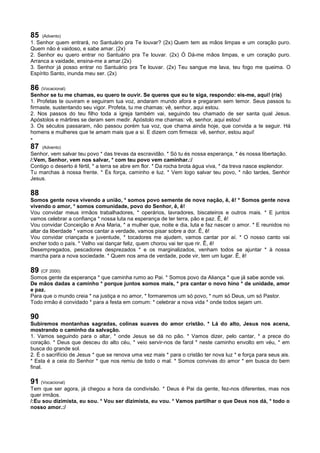 85 (Advento)
1. Senhor quem entrará, no Santuário pra Te louvar? (2x) Quem tem as mãos limpas e um coração puro.
Quem não é vaidoso, e sabe amar. (2x)
2. Senhor eu quero entrar no Santuário pra Te louvar. (2x) Ó Dá-me mãos limpas, e um coração puro.
Arranca a vaidade, ensina-me a amar.(2x)
3. Senhor já posso entrar no Santuário pra Te louvar. (2x) Teu sangue me lava, teu fogo me queima. O
Espírito Santo, inunda meu ser. (2x)
86 (Vocacional)
Senhor se tu me chamas, eu quero te ouvir. Se queres que eu te siga, respondo: eis-me, aqui! (ris)
1. Profetas te ouviram e seguiram tua voz, andaram mundo afora e pregaram sem temor. Seus passos tu
firmaste, sustentando seu vigor. Profeta, tu me chamas: vê, senhor, aqui estou.
2. Nos passos do teu filho toda a igreja também vai, seguindo teu chamado de ser santa qual Jesus.
Apóstolos e mártires se deram sem medir. Apóstolo me chamas: vê, senhor, aqui estou!
3. Os séculos passaram, não passou porém tua voz, que chama ainda hoje, que convida a te seguir. Há
homens e mulheres que te amam mais que a si. E dizem com firmeza: vê, senhor, estou aqui!
-
87 (Advento)
Senhor, vem salvar teu povo * das trevas da escravidão. * Só tu és nossa esperança, * és nossa libertação.
/:Vem, Senhor, vem nos salvar, * com teu povo vem caminhar.:/
Contigo o deserto é fértil, * a terra se abre em flor. * Da rocha brota água viva, * da treva nasce esplendor.
Tu marchas à nossa frente. * És força, caminho e luz. * Vem logo salvar teu povo, * não tardes, Senhor
Jesus.
88
Somos gente nova vivendo a união, * somos povo semente de nova nação, ê, ê! * Somos gente nova
vivendo o amor, * somos comunidade, povo do Senhor, ê, ê!
Vou convidar meus irmãos trabalhadores, * operários, lavradores, biscateiros e outros mais. * E juntos
vamos celebrar a confiança * nossa luta na esperança de ter terra, pão e paz. Ê, ê!
Vou convidar Conceição e Ana Maria, * a mulher que, noite e dia, luta e faz nascer o amor. * E reunidos no
altar da liberdade * vamos cantar a verdade, vamos pisar sobre a dor. Ê, ê!
Vou convidar criançada e juventude, * tocadores me ajudem, vamos cantar por aí. * O nosso canto vai
encher todo o país. * Velho vai dançar feliz, quem chorou vai ter que rir. Ê, ê!
Desempregados, pescadores desprezados * e os marginalizados, venham todos se ajuntar * à nossa
marcha para a nova sociedade. * Quem nos ama de verdade, pode vir, tem um lugar. Ê, ê!
89 (CF 2000)
Somos gente da esperança * que caminha rumo ao Pai. * Somos povo da Aliança * que já sabe aonde vai.
De mãos dadas a caminho * porque juntos somos mais, * pra cantar o novo hino * de unidade, amor
e paz.
Para que o mundo creia * na justiça e no amor, * formaremos um só povo, * num só Deus, um só Pastor.
Todo irmão é convidado * para a festa em comum: * celebrar a nova vida * onde todos sejam um.
90
Subiremos montanhas sagradas, colinas suaves do amor cristão. * Lá do alto, Jesus nos acena,
mostrando o caminho da salvação.
1. Vamos seguindo para o altar, * onde Jesus se dá no pão. * Vamos dizer, pelo cantar, * a prece do
coração. * Deus que desceu do alto céu, * veio servir-nos de farol * neste caminho envolto em véu, * em
busca do grande sol.
2. É o sacrifício de Jesus * que se renova uma vez mais * para o cristão ter nova luz * e força para seus ais.
* Esta é a ceia do Senhor * que nos remiu de todo o mal. * Somos convivas do amor * em busca do bem
final.
91 (Vocacional)
Tem que ser agora, já chegou a hora da condivisão. * Deus é Pai da gente, fez-nos diferentes, mas nos
quer irmãos.
/:Eu sou dizimista, eu sou. * Vou ser dizimista, eu vou. * Vamos partilhar o que Deus nos dá, * todo o
nosso amor.:/
 