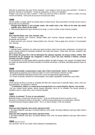Derruba os poderosos dos seus tronos erguidos * com sangue e suor do seu povo oprimido. * E farta os
famintos, levanta os humilhados, * arrasa os opressores, os ricos e os malvados.
Proteja o seu povo com todo o carinho. * Fiel é seu amor em todo o caminho. * Assim é o Deus vivo que
marcha na história, * bem junto do seu povo em busca da vitória.
1046
Vamos exaltar a criação, elevar as nossas mãos e a Deus louvar. Deus escondido no trovão, faz ter chuva e
faz-se pão pra nos alimentar.
Enxuga esta lágrima e vem comigo cantar, não existe mais a dor. Olha ao teu lado não existe
solidão, tens o amor do teu irmão
2. Olha quanta beleza tem aqui, atroarei já vai surgir e o céu a cintilar, novas criaturas surgirão.
1047
Vem, Espírito Santo, vem, vem, iluminar. (2x).
1. Nossos caminhos vem. Iluminar. Nossas idéias vem, iluminar. Nossas angústias vem, iluminar. As
incertezas vem iluminar!
2. Nosso encontro vem, iluminar. Nossa história vem, iluminar. Toda a igreja vem, iluminar. A humanidade
vem, iluminar
1048 (Vocacional)
1. Venham todos, cantemos um canto que nasce da terra, canto novo de paz e esperança, em tempos de
guerra. Neste instante há inocentes tombando nas mãos dos tiranos. Tomar terra, ter lucro, matando: são
esses seus planos.
Eis o tempo de graça! Eis o dia da libertação! De cabeças erguidas, de braços unidos, irmãos. Nós
haveremos de ver qualquer dia, chegando a vitória, o povo nas ruas, fazendo a história, crianças
sorrindo, em toda a nação!
2. companheiros, no chão dessa pátria é grande a peleja. No altar da igreja o seu sangue vivo lateja! Sobre
as mesas de cada família há frutos marcados e há flores vermelhas, e há flores vermelhas gritando sobre os
roçados.
1049
Vida de comunidade, compromisso e ação, são a Ceb's caminhando dentro da sociedade: /
- Muita gente se pergunta que é Ceb's em ação. É o povo caminhando e fazendo a união.
- É a gente fortalecida pela graça de Deus Pai, é povo se organizando Igreja reunida.
- É o Jovem renovado, sempre em movimentação, com justiça e igualdade. Acolhendo o seu irmão.
1050
Vinde Espírito de Deus e enchei os corações dos fiéis com vossos dons. E acendei neles o amor, como um
fogo abrasador, vos pedimos, ó Senhor.
E cantaremos, aleluia, e a nossa terra renovada ficará, se o vosso Espírito, Senhor, nos enviais.
Vós que unistes tantas gentes, tantas línguas diferentes, numa fé, na unidade. Pra buscar sempre a
verdade e servir o vosso reino, com a mesma caridade.
1051
/:Vitória, tu reinarás! * Ó cruz, tu nos salvarás!:/
Brilhando sobre o mundo que vive sem tua luz, * tu és um sol fecundo de amor e de paz, ó cruz.
Aumenta a confiança do pobre e do pecador, * confirma nossa esperança na marcha para o Senhor.
À sombra dos teus braços a Igreja viverá. * Por ti, no eterno abraço, o Pai nos acolherá.
1052
Você que está chegando, bem-vindo, seja bem-vindo!
1. Só estava faltando você aqui. Só estava faltando você, irmão. Só estava faltando você aqui. Bem-vindo à
celebração.
Você que está chegando, bem-vinda, seja bem-vinda.
2. Só estava faltando você aqui. Só estava faltando você, irmã. Só estava faltando você aqui. Bem-vinda à
celebração.
1053 (Orai sem cessar)
Vou caminhar, hey eu vou cantar. Estou disposto a evangelizar(2x)
 