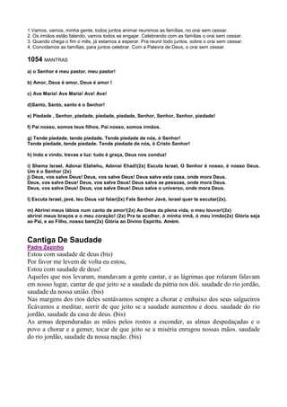 1.Vamos, vamos, minha gente, todos juntos animar reunimos as famílias, no orai sem cessar.
2. Os irmãos estão falando, vamos todos se engajar. Celebrando com as famílias o orai sem cessar.
3. Quando chega o fim o mês, já estamos a esperar. Pra reunir todo juntos, sobre o orai sem cessar.
4. Convidamos as famílias, para juntos celebrar. Com a Palavra de Deus, o orai sem cessar.
1054 MANTRAS
a) o Senhor é meu pastor, meu pastor!
b) Amor, Deus é amor, Deus é amor !
c) Ave Maria! Ave Maria! Ave! Ave!
d)Santo, Santo, santo é o Senhor!
e) Piedade , Senhor, piedade, piedade, piedade, Senhor, Senhor, Senhor, piedade!
f) Pai nosso, somos teus filhos, Pai nosso, somos irmãos.
g) Tende piedade, tende piedade. Tende piedade de nós, ó Senhor!
Tende piedade, tende piedade. Tende piedade de nós, ó Cristo Senhor!
h) Indo e vindo, trevas e luz: tudo é graça, Deus nos conduz!
i) Shema Israel, Adonai Elahehu, Adonai Ehad!(2x) Escuta Israel, O Senhor é nosso, é nosso Deus.
Um é o Senhor (2x)
j) Deus, vos salve Deus! Deus, vos salve Deus! Deus salve esta casa, onde mora Deus.
Deus, vos salve Deus! Deus, vos salve Deus! Deus salve as pessoas, onde mora Deus.
Deus, vos salve Deus! Deus, vos salve Deus! Deus salve o universo, onde mora Deus.
l) Escuta Israel, javé, teu Deus vai falar(2x) Fala Senhor Javé, Israel quer te escutar(2x).
m) Abrirei meus lábios num canto de amor!(2x) Ao Deus da plena vida, o meu louvor!(2x)
abrirei meus braços e o meu coração! (2x) Pra te acolher, ó minha irmã, ó meu irmão(2x) Glória seja
ao Pai, e ao Filho, nosso bem(2x) Glória ao Divino Espírito. Amém.
Cantiga De Saudade
Padre Zezinho
Estou com saudade de deus (bis)
Por favor me levem de volta eu estou,
Estou com saudade de deus!
Aqueles que nos levaram, mandavam a gente cantar, e as lágrimas que rolaram falavam
em nosso lugar, cantar de que jeito se a saudade da pátria nos dói. saudade do rio jordão,
saudade da nossa união. (bis)
Nas margens dos rios deles sentávamos sempre a chorar e embaixo dos seus salgueiros
ficávamos a meditar, sorrir de que jeito se a saudade aumentou e doeu. saudade do rio
jordão, saudade da casa de deus. (bis)
As armas dependuradas as mãos pelos rostos a esconder, as almas despedaçadas e o
povo a chorar e a gemer, tocar de que jeito se a miséria enrugou nossas mãos. saudade
do rio jordão, saudade da nossa nação. (bis)
 