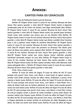 Anexos:
CANTOS PARA OS CENÁCULOS
N°01- Hino da Padroeira Santa Luzia de Siracusa
Refrão: Ó! Virgem Santa Luzia/ A vossa fé nos assista/ Alcançai do bom
Jesus/ Nos queira guardar a vista (bis) Ó! Virgem Santa Luzia/ à fogueira
condenada/ pela lei de Cristo vós fostes/ com fogo martirizada (bis). Refrão:
Ó! Virgem Santa Luzia/ A vossa fé nos assista/ Alcançai do bom Jesus/ Nos
queira guardar a vista (bis) Ó! Virgem Santa Luzia/ um grande gozo tivestes/
vendo vossa mãe curada/ com preces que ao céu fizestes (bis). Refrão: Ó!
Virgem Santa Luzia/ A vossa fé nos assista/ Alcançai do bom Jesus/ Nos queira
guardar a vista (bis) Ó! Virgem Santa Luzia/ que fostes candido lírio/ levastes
para o céu a palma/ como troféu de martírio (bis).Refrão: Ó! Virgem Santa
Luzia/ A vossa fé nos assista/ Alcançai do bom Jesus/ Nos queira guardar a
vista (bis) Ó! Virgem Santa Luzia tão preclara na firmeza/ Vós destes pelo
amor de Deus/ aos pobres vossa riqueza (bis). Refrão: Ó! Virgem Santa Luzia/
A vossa fé nos assista/ Alcançai do bom Jesus/ Nos queira guardar a vista
(bis) Ó! Virgem Santa Luzia/ por vosso Esposo Jesus/ sofrestes grandes
martírios/ pensando sempre na cruz (bis). Refrão: Ó! Virgem Santa Luzia/ A
vossa fé nos assista/ Alcançai do bom Jesus/ Nos queira guardar a vista
(bis) Ó! Virgem Santa Luzia/ de Deus esposa amada/ nesta vida afanosa/ sede
nossa advogada (bis). ). Refrão: Ó! Virgem Santa Luzia/ A vossa fé nos assista/
Alcançai do bom Jesus/ Nos queira guardar a vista (bis)
N°02- Hino a Santa Luzia
Refrão: Ó Luzia de olhos de fogo!/ Ó Luzia de olhos de fé!/ Ó Luzia
proteja este povo!/ Com Jesus, com Maria e José! Junto às águas serenas e
verdes/ uma linda criança nascia/ de olhos claros, brilhantes e puros/ seria
mesmo a Santa Luzia. Refrão: Ó Luzia de olhos de fogo!/ Ó Luzia de olhos de
fé!/ Ó Luzia proteja este povo!/ Com Jesus, com Maria e José! Muito rica e
cheia de dotes/ tudo isso ao Senhor ofertava/ só a Deus neste mundo queria/
assim era esta Santa Luzia. Refrão: Ó Luzia de olhos de fogo!/ Ó Luzia de olhos
de fé!/ Ó Luzia proteja este povo!/ Com Jesus, com Maria e José! Mas a força
do mal já rangia/ contra a jovem de santa ousadia/ e jurou pelas forças do
averno/ seduzi esta Virgem Luzia. Refrão: Ó Luzia de olhos de fogo!/ Ó Luzia
de olhos de fé!/ Ó Luzia proteja este povo!/ Com Jesus, com Maria e José! Mas
a Virgem plantada na rocha/ resistiu às tormentas da vida/ despojou-se dos
dotes, da vida/ era assim esta Santa Luzia. Refrão: Ó Luzia de olhos de fogo!/
 