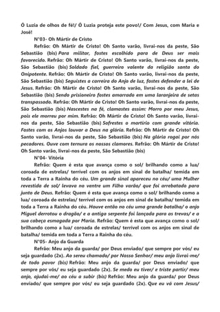 Ó Luzia de olhos de fé!/ Ó Luzia proteja este povo!/ Com Jesus, com Maria e
José!
N°03- Oh Mártir de Cristo
Refrão: Oh Mártir de Cristo! Oh Santo varão, livrai-nos da peste, São
Sebastião (bis) Para militar, fostes escolhido para de Deus ser mais
favorecido. Refrão: Oh Mártir de Cristo! Oh Santo varão, livrai-nos da peste,
São Sebastião (bis) Soldado fiel, guerreiro valente da religião santa do
Onipotente. Refrão: Oh Mártir de Cristo! Oh Santo varão, livrai-nos da peste,
São Sebastião (bis) Seguistes a carreira do Anjo de luz, fostes defender a lei de
Jesus. Refrão: Oh Mártir de Cristo! Oh Santo varão, livrai-nos da peste, São
Sebastião (bis) Sendo prisioneiro fostes amarrado em uma laranjeira de setas
transpassado. Refrão: Oh Mártir de Cristo! Oh Santo varão, livrai-nos da peste,
São Sebastião (bis) Nascestes na fé, clamastes assim: Morro por meu Jesus,
pois ele morreu por mim. Refrão: Oh Mártir de Cristo! Oh Santo varão, livrai-
nos da peste, São Sebastião (bis) Sofrestes o martírio com grande vitória.
Fostes com os Anjos louvar a Deus na glória. Refrão: Oh Mártir de Cristo! Oh
Santo varão, livrai-nos da peste, São Sebastião (bis) Na glória rogai por nós
pecadores. Ouve com ternura os nossos clamores. Refrão: Oh Mártir de Cristo!
Oh Santo varão, livrai-nos da peste, São Sebastião (bis)
N°04- Vitória
Refrão: Quem é esta que avança como o sol/ brilhando como a lua/
coroada de estrelas/ terrível com os anjos em sinal de batalha/ temida em
toda a Terra a Rainha do céu. Um grande sinal apareceu no céu/ uma Mulher
revestida de sol/ levava no ventre um Filho varão/ que foi arrebatado para
junto de Deus. Refrão: Quem é esta que avança como o sol/ brilhando como a
lua/ coroada de estrelas/ terrível com os anjos em sinal de batalha/ temida em
toda a Terra a Rainha do céu. Houve então no céu uma grande batalha/ o anjo
Miguel derrotou o dragão/ e a antiga serpente foi lançada para as trevas/ e a
sua cabeça esmagada por Maria. Refrão: Quem é esta que avança como o sol/
brilhando como a lua/ coroada de estrelas/ terrível com os anjos em sinal de
batalha/ temida em toda a Terra a Rainha do céu.
N°05- Anjo da Guarda
Refrão: Meu anjo da guarda/ por Deus enviado/ que sempre por vós/ eu
seja guardado (2x). Ao sereu chamado/ por Nosso Senhor/ meu anjo livrai-me/
de todo pavor (bis) Refrão: Meu anjo da guarda/ por Deus enviado/ que
sempre por vós/ eu seja guardado (2x). Se medo eu tiver/ e triste partir/ meu
anjo, ajudai-me/ ao céu a subir (bis) Refrão: Meu anjo da guarda/ por Deus
enviado/ que sempre por vós/ eu seja guardado (2x). Que eu vá com Jesus/
 