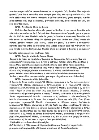 sem ter um pecado/ se penas devesse/ as ter expiado (bis) Refrão: Meu anjo da
guarda/ por Deus enviado/ que sempre por vós/ eu seja guardado (2x). Na
vida assisti-me/ na morte também/ à glória levai-me/ para sempre. Amém
(bis) Refrão: Meu anjo da guarda/ por Deus enviado/ que sempre por vós/ eu
seja guardado (2x).
N°06- Ave Maria Cheia de Graça
Refrão: Ave Maria/ cheia de graça/ o Senhor é convosco/ bendita sois
vós entre as mulheres (bis) Estende teus braços a Maria/ aquela que é a porta
do céu. Refrão: Ave Maria/ cheia de graça/ o Senhor é convosco/ bendita sois
vós entre as mulheres (bis) Ela oferece por suas mãos um filho/ antes da
aurora gerado. Refrão: Ave Maria/ cheia de graça/ o Senhor é convosco/
bendita sois vós entre as mulheres (bis) Ditosa Virgem sois vós Maria/ de cujo
seio Cristo nasceu. Refrão: Ave Maria/ cheia de graça/ o Senhor é convosco/
bendita sois vós entre as mulheres (bis)
N°07- Canção a Mãe de Deus e Nossa
Senhora de todos os caminhos/ Senhora da Esperança/ Estrela que é luz pra
caminhada/ vem mostrar-nos, ó Mãe, a estrada. Refrão: Maria Mãe de Deus e
Nossa Mãe/ caminhastes rumo ao teu Senhor!/ Vem olhar nosso caminho,
para que ninguém ande sozinho (bis) Maria, modelo dos chamados/ queremos
dizer o sim/ Contigo plantar o reino novo/ ó Maria, caminha com teu
povo! Refrão: Maria Mãe de Deus e Nossa Mãe/ caminhastes rumo ao teu
Senhor!/ Vem olhar nosso caminho, para que ninguém ande sozinho (bis)
N°08- Invocação a São Sebastião
Ó Santo de Deus muito amado/ Ó Mártir, clamamos a ti/ Por nós com fervor
venerado/ Ó Mártir, clamamos a ti/ Clamamos a ti reunidos/ Ó Mártir,
clamamos a ti/.Andamos por terras e mares/ Ó Mártir, clamamos a ti/ Lá nos
céus – rogai a Deus por nós! (bis) Nós somos os vossos devotos/ Ó Mártir,
clamamos a ti/ fazemos pedido e votos/ Ó Mártir, clamamos a ti/ a vós grande
Santo imploramos/ Ó Mártir, clamamos a ti/ pedimos a vós confiando/ Ó
Mártir, clamamos a ti/ Lá nos céus – rogai a Deus por nós (bis) Com firme
esperança rogamos/ Ó Mártir, clamamos a ti/ com santa insistência
bradamos/ Ó Mártir, clamamos a ti/ vós foste por Deus exaltado/ Ó Mártir,
clamamos a ti/ com Cristo o sangue derramado/ Ó Mártir, clamamos a ti/ Lá
nos céus – rogai a Deus por nós (bis) Livrai-nos da peste e da guerra/ Ó Mártir,
clamamos a ti/ juntai as almas benditas/ Ó Mártir, clamamos a ti/ fazei-nos
fugir dos pecados/ Ó Mártir, clamamos a ti/ fiel a Jesus e a Igreja/ Ó Mártir,
clamamos a ti/ Lá nos céus – rogai a Deus por Nós! (bis)
N°09- Glórias da Imaculada Conceição
Refrão: Salve, ó Mãe, salve, ó Virgem Santíssima!/ Do universo portento,
primor!/ mais esplendida glória que a tua/ tem só Deus do universo
 