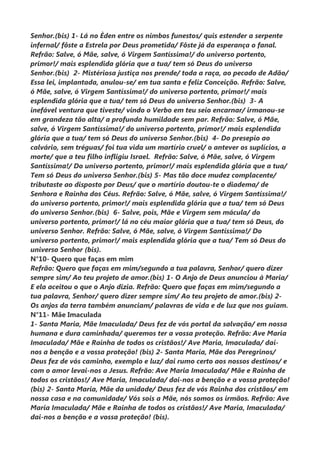Senhor.(bis) 1- Lá no Èden entre os nimbos funestos/ quis estender a serpente
infernal/ fôste a Estrela por Deus prometida/ Fôste já da esperança o fanal.
Refrão: Salve, ó Mãe, salve, ó Virgem Santíssima!/ do universo portento,
primor!/ mais esplendida glória que a tua/ tem só Deus do universo
Senhor.(bis) 2- Mistériosa justiça nos prende/ toda a raça, ao pecado de Adão/
Essa lei, implantada, anulou-se/ em tua santa e feliz Conceição. Refrão: Salve,
ó Mãe, salve, ó Virgem Santíssima!/ do universo portento, primor!/ mais
esplendida glória que a tua/ tem só Deus do universo Senhor.(bis) 3- A
inefável ventura que tiveste/ vindo o Verbo em teu seio encarnar/ irmanou-se
em grandeza tão alta/ a profunda humildade sem par. Refrão: Salve, ó Mãe,
salve, ó Virgem Santíssima!/ do universo portento, primor!/ mais esplendida
glória que a tua/ tem só Deus do universo Senhor.(bis) 4- Do presepio ao
calvário, sem tréguas/ foi tua vida um martírio cruel/ o antever os suplícios, a
morte/ que a teu filho infligiu Israel. Refrão: Salve, ó Mãe, salve, ó Virgem
Santíssima!/ Do universo portento, primor!/ mais esplendida glória que a tua/
Tem só Deus do universo Senhor.(bis) 5- Mas tão doce mudez complacente/
tributaste ao disposto por Deus/ que o martírio doutou-te o diadema/ de
Senhora e Rainha dos Céus. Refrão: Salve, ó Mãe, salve, ó Virgem Santíssima!/
do universo portento, primor!/ mais esplendida glória que a tua/ tem só Deus
do universo Senhor.(bis) 6- Salve, pois, Mãe e Virgem sem mácula/ do
universo portento, primor!/ lá no céu maior glória que a tua/ tem só Deus, do
universo Senhor. Refrão: Salve, ó Mãe, salve, ó Virgem Santíssima!/ Do
universo portento, primor!/ mais esplendida glória que a tua/ Tem só Deus do
universo Senhor (bis).
N°10- Quero que faças em mim
Refrão: Quero que faças em mim/segundo a tua palavra, Senhor/ quero dizer
sempre sim/ Ao teu projeto de amor.(bis) 1- O Anjo de Deus anunciou à Maria/
E ela aceitou o que o Anjo dizia. Refrão: Quero que faças em mim/segundo a
tua palavra, Senhor/ quero dizer sempre sim/ Ao teu projeto de amor.(bis) 2-
Os anjos da terra também anunciam/ palavras de vida e de luz que nos guiam.
N°11- Mãe Imaculada
1- Santa Maria, Mãe Imaculada/ Deus fez de vós portal da salvação/ em nossa
humana e dura caminhada/ queremos ter a vossa proteção. Refrão: Ave Maria
Imaculada/ Mãe e Rainha de todos os cristãos!/ Ave Maria, Imaculada/ dai-
nos a benção e a vossa proteção! (bis) 2- Santa Maria, Mãe dos Peregrinos/
Deus fez de vós caminho, exemplo e luz/ dai rumo certo aos nossos destinos/ e
com o amor levai-nos a Jesus. Refrão: Ave Maria Imaculada/ Mãe e Rainha de
todos os cristãos!/ Ave Maria, Imaculada/ dai-nos a benção e a vossa proteção!
(bis) 2- Santa Maria, Mãe da unidade/ Deus fez de vós Rainha dos cristãos/ em
nossa casa e na comunidade/ Vós sois a Mãe, nós somos os irmãos. Refrão: Ave
Maria Imaculada/ Mãe e Rainha de todos os cristãos!/ Ave Maria, Imaculada/
dai-nos a benção e a vossa proteção! (bis).
 