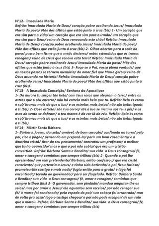 N°12- Imaculada Maria
Refrão: Imaculada Maria de Deus/ coração pobre acolhendo Jesus/ Imaculada
Maria do povo/ Mãe dos aflitos que estão junto á cruz (bis) 1- Um coração que
era sim para a vida/ um coração que era sim para o irmão/ um coração que
era sim para Deus/ reino de Deus renovando este chão! Refrão: Imaculada
Maria de Deus/ coração pobre acolhendo Jesus/ Imaculada Maria do povo/
Mãe dos aflitos que estão junto á cruz (bis) 2- Olhos abertos para a sede do
povo/ passo bem firme que o medo desterra/ mãos estendidas que os tronos
renegam/ reino de Deus que renova esta terra! Refrão: Imaculada Maria de
Deus/ coração pobre acolhendo Jesus/ Imaculada Maria do povo/ Mãe dos
aflitos que estão junto á cruz (bis) 3- Faça-se ó Pai, vossa plena vontade/ que
os nossos passos se tornem memória/ do amor fiel que Maria gerou/ reino de
Deus atuando na historia! Refrão: Imaculada Maria de Deus/ coração pobre
acolhendo Jesus/ Imaculada Maria do povo/ Mãe dos aflitos que estão junto á
cruz (bis).
N°13- A Imaculada Conceição/ Senhora do Apocalipse
1- Da aurora tu surges tão bela/ com teus raios que alegram a terra/ entre os
astros que o céu encerra/ não há estrela mais bela que tu. Refrão: Bela és como
o sol/ branca mais do que a lua/ e as estrelas mais belas/ não são belas iguais
a ti (bis) 2- Doze estrelas são tua coroa/ até a lua se inclina aos teus pés/ e as
asas do vento se dobram/ o teu manto é da cor lá do céu. Refrão: Bela és como
o sol/ branca mais do que a lua/ e as estrelas mais belas/ não são belas iguais
a ti (bis).
N°14- Mártir Santa Bárbara
1- Bárbara, jovem, donzela/ amável, de bom coração/ confinada na torre/ pelo
pai, rico e pagão/ pensando em prepará-la/ para um bom casamento/ e a
doutrina cristã/ tirar do seu pensamento/ contratou um professor/ o melhor
que tinha aparecido/ mas o que o pai não sabia/ que era um cristão
convertido. Refrão: Bárbara Santa e Bendita/ sua vida a Deus consagrou/ fé,
amor e coragem/ caminhos que sempre trilhou (bis) 2- Quando o pai lhe
apresentou/ um real pretendente/ Bárbara, então confessou/ que era cristã
consciente/ que pertencia a Jesus/ e tinha sido batizada/ o pai ficou furioso/
prometeu-lhe castigo e mais nada/ fugiu então para a gruta/ e logo foi
encontrada/ levada ao governador/ para ser flagelada. Refrão: Bárbara Santa
e Bendita/ sua vida a Deus consagrou/ fé, amor e coragem/ caminhos que
sempre trilhou (bis) 3- O governador, sem piedade/ mandou amputar-lhe os
seios/ mas por amor a Jesus/ ela aguentou sem receios/ por não renegar sua
fé/ à morte foi condenada/ pela espada do pai/ sua cabeça foi arrancada/ mas
de volta pra casa/ logo o castigo chegou/ o pai não pode escapar/ de um raio
que o matou. Refrão: Bárbara Santa e Bendita/ sua vida a Deus consagrou/ fé,
amor e coragem/ caminhos que sempre trilhou (bis)
 