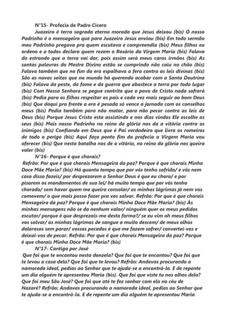 N°15- Profecia de Padre Cícero
Juazeiro é terra sagrada eterna morada que Jesus deixou (bis) O nosso
Padrinho é o mensageiro que para Juazeiro Jesus enviou (bis) Em todo sermão
meu Padrinho pregava pra quem escutava e compreendia (bis) Meus filhos eu
ordeno e a todos declaro quem rezem o Rosário da Virgem Maria (bis) Falava
do estrondo que a terra vai dar, pois assim será meus caros irmãos (bis) As
santas palavras do Mestre Divino estão se cumprindo não caiu no chão (bis)
Falava também que no fim da era espalhava a fera contra as leis divinas (bis)
São as novas seitas que no mundo há querendo acabar com a Santa Doutrina
(bis) Falava da peste, da fome e da guerra que abastece a terra por todo lugar
(bis) Com Nossa Senhora se pegue contrito que o povo de Cristo nada sofrerá
(bis) Pedia para os filhos respeitar os pais e cada vez mais seguir ao bom Deus
(bis) Que daqui pra frente a era é pesada só vence a jornada com os conselhos
meus (bis) Pedia também para não matar, para não pecar contra as leis de
Deus (bis) Porque Jesus Cristo esta assistindo e nos dias vindos Ele escolhe os
seus (bis) Mais nosso Padrinho no reino da glória nos da a vitória contra os
inimigos (bis) Confiando em Deus que é Pai verdadeiro que livra os romeiros
de todo o perigo (bis) Aqui faço ponto fim da profecia a Virgem Maria vou
oferecer (bis) Que nesta batalha nos de a vitória, no reino da glória nos queira
valer (bis)
N°16- Porque é que chorais?
Refrão: Por que é que chorais Mensageira da paz? Porque é que chorais Minha
Doce Mãe Maria? (bis) Há quanto tempo que por vós tenho sofrido/ e vós nem
caso disso fazeis/ por desprezarem o Senhor Deus é que eu choro/ e por
pisarem os mandamentos de sua lei/ há muito tempo que por vós tenho
chorado/ sem haver quem me queira consolar/ as minhas lágrimas já nem vos
comovem/ o que mais posso fazer pra vos salvar. Refrão: Por que é que chorais
Mensageira da paz? Porque é que chorais Minha Doce Mãe Maria? (bis) Às
minhas mensagens não se da nenhum valor/ ninguém quer os meus pedidos
escutar/ porque é que desprezais-me desta forma?/ se eu vim oh meus filhos
vos salvar/ as minhas lágrimas de sangue a muito descem/ de meus olhos
dolorosos sem parar/ vossos pecados é que me fazem sofrer/ convertei-vos e
deixai-vos de pecar. Refrão: Por que é que chorais Mensageira da paz? Porque
é que chorais Minha Doce Mãe Maria? (bis)
N°17- Cantiga por José
Que foi que te encantou nesta donzela? Que foi que te encantou? Que foi que
te levou a casa dela? Que foi que te levou? Refrão: Andavas procurando a
namorada ideal, pedias ao Senhor que te ajuda-se a encontrá-la. E de repente
um dia alguém te apresentou Maria (bis). Que foi que viste tu nos olhos dela?
Que foi meu São José? Que foi que até te fez sonhar com ela no céu de
Nazaré? Refrão: Andavas procurando a namorada ideal, pedias ao Senhor que
te ajuda-se a encontrá-la. E de repente um dia alguém te apresentou Maria
 