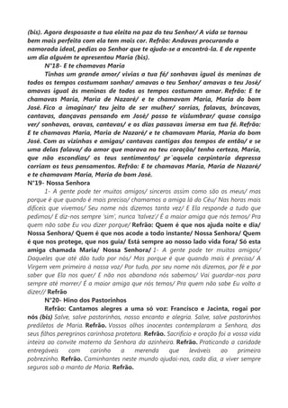 (bis). Agora desposaste a tua eleita na paz do teu Senhor/ A vida se tornou
bem mais perfeita com ela tem mais cor. Refrão: Andavas procurando a
namorada ideal, pedias ao Senhor que te ajuda-se a encontrá-la. E de repente
um dia alguém te apresentou Maria (bis).
N°18- E te chamavas Maria
Tinhas um grande amor/ vivias a tua fé/ sonhavas igual às meninas de
todos os tempos costumam sonhar/ amavas o teu Senhor/ amavas o teu José/
amavas igual às meninas de todos os tempos costumam amar. Refrão: E te
chamavas Maria, Maria de Nazaré/ e te chamavam Maria, Maria do bom
José. Fico a imaginar/ teu jeito de ser mulher/ sorrias, falavas, brincavas,
cantavas, dançavas pensando em José/ posso te vislumbrar/ quase consigo
ver/ sonhavas, oravas, cantavas/ e os dias passavas imersa em tua fé. Refrão:
E te chamavas Maria, Maria de Nazaré/ e te chamavam Maria, Maria do bom
José. Com as vizinhas e amigas/ cantavas cantigas dos tempos de então/ e se
uma delas falava/ do amor que morava no teu coração/ tenho certeza, Maria,
que não escondias/ os teus sentimentos/ pr´aquela carpintaria depressa
corriam os teus pensamentos. Refrão: E te chamavas Maria, Maria de Nazaré/
e te chamavam Maria, Maria do bom José.
N°19- Nossa Senhora
1- A gente pode ter muitos amigos/ sinceros assim como são os meus/ mas
porque é que quando é mais preciso/ chamamos a amiga lá do Céu/ Nas horas mais
difíceis que vivemos/ Seu nome nós dizemos tanta vez/ E Ela responde a tudo que
pedimos/ E diz-nos sempre ‘sim’, nunca ‘talvez’/ É a maior amiga que nós temos/ Pra
quem não sabe Eu vou dizer porque/ Refrão: Quem é que nos ajuda noite e dia/
Nossa Senhora/ Quem é que nos acode a todo instante/ Nossa Senhora/ Quem
é que nos protege, que nos guia/ Está sempre ao nosso lado vida fora/ Só esta
amiga chamada Maria/ Nossa Senhora/ 1- A gente pode ter muitos amigos/
Daqueles que até dão tudo por nós/ Mas porque é que quando mais é preciso/ A
Virgem vem primeiro à nossa voz/ Por tudo, por seu nome nós dizemos, por fé e por
saber que Ela nos quer/ E não nos abandona nós sabemos/ Vai guardar-nos para
sempre até morrer/ É a maior amiga que nós temos/ Pra quem não sabe Eu volto a
dizer// Refrão
N°20- Hino dos Pastorinhos
Refrão: Cantamos alegres a uma só voz: Francisco e Jacinta, rogai por
nós (bis) Salve, salve pastorinhos, nosso encanto e alegria. Salve, salve pastorinhos
prediletos de Maria. Refrão. Vossos olhos inocentes contemplaram a Senhora, dos
seus filhos peregrinos carinhosa protetora. Refrão. Sacrifício e oração foi a vossa vida
inteira ao convite materno da Senhora da azinheira. Refrão. Praticando a caridade
entregáveis com carinho a merenda que leváveis ao primeiro
pobrezinho. Refrão. Caminhantes neste mundo ajudai-nos, cada dia, a viver sempre
seguros sob o manto de Maria. Refrão.
 