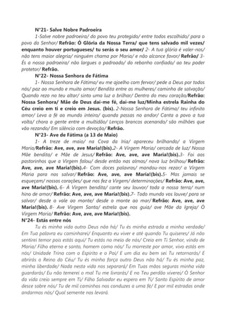 N°21- Salve Nobre Padroeira
1-Salve nobre padroeira/ do povo teu protegido/ entre todos escolhido/ para o
povo do Senhor/ Refrão: Ó Glória da Nossa Terra/ que tens salvado mil vezes/
enquanto houver portugueses/ tu serás o seu amor/ 2- A tua glória é valer-nos/
não tens maior alegria/ ninguém chama por Maria/ e não alcance favor/ Refrão/ 3-
És a nossa padroeira/ não largues o padroado/ do rebanho confiado/ ao teu poder
protetor/ Refrão.
N°22- Nossa Senhora de Fátima
1- Nossa Senhora de Fátima/ eu me ajoelho com fervor/ pede a Deus por todos
nós/ paz ao mundo e muito amor/ Bendita entre as mulheres/ caminho de salvação/
Quando rezo no teu altar/ sinto uma luz a brilhar/ Dentro do meu coração/Refrão:
Nossa Senhora/ Mãe de Deus daí-me fé, daí-me luz/Minha estrela Rainha do
Céu creio em ti e creio em Jesus. (bis). 2-Nossa Senhora de Fátima/ teu infinito
amor/ Leva a fé ao mundo inteiro/ quando passas no andor/ Canta o povo a tua
volta/ chora a gente entre a multidão/ Lenços brancos acenando/ são milhões que
vão rezando/ Em silêncio com devoção/ Refrão.
N°23- Ave de Fátima (a 13 de Maio)
1- A treze de maio/ na Cova da Iria/ apareceu brilhando/ a Virgem
Maria/Refrão: Ave, ave, ave Maria!(bis).2- A Virgem Maria/ cercada de luz/ Nossa
Mãe bendita/ e Mãe de Jesus/ Refrão: Ave, ave, ave Maria!(bis).3- Foi aos
pastorinhos que a Virgem falou/ desde então nas almas/ nova luz brilhou/ Refrão:
Ave, ave, ave Maria!(bis).4- Com doces palavras/ mandou-nos rezar/ a Virgem
Maria para nos salvar/ Refrão: Ave, ave, ave Maria!(bis).5- Mas jamais se
esqueçam/ nossos corações/ que nos fez a Virgem/ determinações/ Refrão: Ave, ave,
ave Maria!(bis). 6- À Virgem bendita/ cante seu louvor/ toda a nossa terra/ num
hino de amor/ Refrão: Ave, ave, ave Maria!(bis).7- Todo mundo vos louve/ para se
salvar/ desde o vale ao monte/ desde o monte ao mar/ Refrão: Ave, ave, ave
Maria!(bis). 8- Ave Virgem Santa/ estrela que nos guia/ ave Mãe da Igreja/ Ó
Virgem Maria/ Refrão: Ave, ave, ave Maria!(bis).
N°24- Estás entre nós
Tu és minha vida outro Deus não há/ Tu és minha estrada a minha verdade/
Em Tua palavra eu caminharei/ Enquanto eu viver e até quando Tu quiseres/ Já não
sentirei temor pois estás aqui/ Tu estás no meio de nós/ Creio em Ti Senhor, vindo de
Maria/ Filho eterno e santo, homem como nós/ Tu morreste por amor, vivo estás em
nós/ Unidade Trina com o Espírito e o Pai/ E um dia eu bem sei Tu retornarás/ E
abrirás o Reino do Céu/ Tu és minha força outro Deus não há/ Tu és minha paz,
minha liberdade/ Nada nesta vida nos separará/ Em Tuas mãos seguras minha vida
guardarás/ Eu não temerei o mal Tu me livrarás/ E no Teu perdão viverei/ Ó Senhor
da vida creio sempre em Ti/ Filho Salvador eu espero em Ti/ Santo Espírito de amor
desce sobre nós/ Tu de mil caminhos nos conduzes a uma fé/ E por mil estradas onde
andarmos nós/ Qual semente nos levará.
 