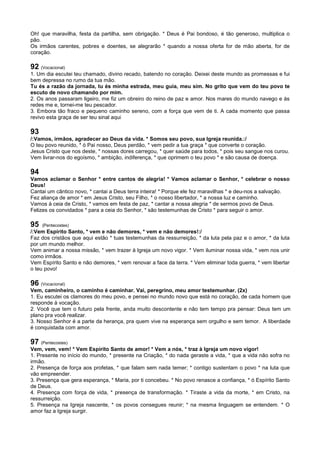 Oh! que maravilha, festa da partilha, sem obrigação. * Deus é Pai bondoso, é tão generoso, multiplica o
pão.
Os irmãos carentes, pobres e doentes, se alegrarão * quando a nossa oferta for de mão aberta, for de
coração.
92 (Vocacional)
1. Um dia escutei teu chamado, divino recado, batendo no coração. Deixei deste mundo as promessas e fui
bem depressa no rumo da tua mão.
Tu és a razão da jornada, tu és minha estrada, meu guia, meu sim. No grito que vem do teu povo te
escuto de novo chamando por mim.
2. Os anos passaram ligeiro, me fiz um obreiro do reino de paz e amor. Nos mares do mundo navego e às
redes me e, tornei-me teu pescador.
3. Embora tão fraco e pequeno caminho sereno, com a força que vem de ti. A cada momento que passa
revivo esta graça de ser teu sinal aqui
93
/:Vamos, irmãos, agradecer ao Deus da vida. * Somos seu povo, sua Igreja reunida.:/
O teu povo reunido, * ó Pai nosso, Deus perdão, * vem pedir a tua graça * que converte o coração.
Jesus Cristo que nos deste, * nossas dores carregou, * quer saúde para todos, * pois seu sangue nos curou.
Vem livrar-nos do egoísmo, * ambição, indiferença, * que oprimem o teu povo * e são causa de doença.
94
Vamos aclamar o Senhor * entre cantos de alegria! * Vamos aclamar o Senhor, * celebrar o nosso
Deus!
Cantai um cântico novo, * cantai a Deus terra inteira! * Porque ele fez maravilhas * e deu-nos a salvação.
Fez aliança de amor * em Jesus Cristo, seu Filho, * o nosso libertador, * a nossa luz e caminho.
Vamos à ceia de Cristo, * vamos em festa de paz, * cantar a nossa alegria * de sermos povo de Deus.
Felizes os convidados * para a ceia do Senhor, * são testemunhas de Cristo * para seguir o amor.
95 (Pentecostes)
/:Vem Espírito Santo, * vem e não demores, * vem e não demores!:/
Faz dos cristãos que aqui estão * tuas testemunhas da ressurreição, * da luta pela paz e o amor, * da luta
por um mundo melhor.
Vem animar a nossa missão, * vem trazer à Igreja um novo vigor. * Vem iluminar nossa vida, * vem nos unir
como irmãos.
Vem Espírito Santo e não demores, * vem renovar a face da terra. * Vem eliminar toda guerra, * vem libertar
o teu povo!
96 (Vocacional)
Vem, caminheiro, o caminho é caminhar. Vai, peregrino, meu amor testemunhar. (2x)
1. Eu escutei os clamores do meu povo, e pensei no mundo novo que está no coração, de cada homem que
responde à vocação.
2. Você que tem o futuro pela frente, anda muito descontente e não tem tempo pra pensar: Deus tem um
plano pra você realizar.
3. Nosso Senhor é a parte da herança, pra quem vive na esperança sem orgulho e sem temor. A liberdade
é conquistada com amor.
97 (Pentecostes)
Vem, vem, vem! * Vem Espírito Santo de amor! * Vem a nós, * traz à Igreja um novo vigor!
1. Presente no início do mundo, * presente na Criação, * do nada geraste a vida, * que a vida não sofra no
irmão.
2. Presença de força aos profetas, * que falam sem nada temer; * contigo sustentam o povo * na luta que
vão empreender.
3. Presença que gera esperança, * Maria, por ti concebeu. * No povo renasce a confiança, * ó Espírito Santo
de Deus.
4. Presença com força de vida, * presença de transformação. * Tiraste a vida da morte, * em Cristo, na
ressurreição.
5. Presença na Igreja nascente, * os povos consegues reunir; * na mesma linguagem se entendem. * O
amor faz a Igreja surgir.
 