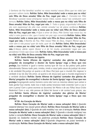 1-Senhora da Paz bendita/ acolhei no vosso manto/ vossos filhos que na vida/ por
pecarem sofrem tanto. Refrão: Salve, Mãe Imaculada/ sede a nossa paz na vida/
sois filha de Deus amada/ Mãe da Paz, rogai por nós. 2- Consolai-nos Mãe
Bondosa/ suavizai nossa amargura/ vossas mãos, suaves rosas/ nos conduzam com
ternura. Refrão: Salve, Mãe Imaculada/ sede a nossa paz na vida/ sois filha de
Deus amada/ Mãe da Paz, rogai por nós. 3- Toda a igreja, angustiada/ olha para
vós com esperança/ do alto mar, estrela amada/ luz de plena confiança. Refrão:
Salve, Mãe Imaculada/ sede a nossa paz na vida/ sois filha de Deus amada/
Mãe da Paz, rogai por nós. 4-Que o amor de Deus, Mãe Santa/ seja nossa luz, na
vida/ e esta guerra e dor, que é tanta/ em paz seja convertida.Refrão: Salve, Mãe
Imaculada/ sede a nossa paz na vida/ sois filha de Deus amada/ Mãe da Paz,
rogai por nós. 5-Rainha da Paz, Mãe nossa/ Mãe de Deus, Virgem Maria/ que eu
viver sem ti não possa/ quer de noite, quer de dia. Refrão: Salve, Mãe Imaculada/
sede a nossa paz na vida/ sois filha de Deus amada/ Mãe da Paz, rogai por
nós. 6-Nossa oferta sejam flores/ e é de há muito, prometida/ rogai por nós,
pecadores/ Cristo seja nossa vida. Refrão: Salve, Mãe Imaculada/ sede a nossa paz
na vida/ sois filha de Deus amada/ Mãe da Paz, rogai por nós.
N°29- Santo Afonso de Ligório
Refrão: Santo Afonso de Ligório/ cantador das glórias de Maria/
pregador do evangelho/ e doutor da Santa Igreja/ roga a Deus que nos
proteja. Sua história é igual a tantas outras/ que de rico se fez pobre/ pelo pobre
abandonado/ Deixou tudo: pais, irmãos, irmãs e casa/ pela causa da justiça/ do amor
e da verdade/ Da justiça só queria a de Deus Pai/ pois que o mundo lhe negava/ a
verdade à luz do dia/ Do amor, só queria o de Jesus/ pois que o mundo enganava/ e
a verdade desfazia. Refrão: Santo Afonso de Ligório/ cantador das glórias de
Maria/ pregador do evangelho/ e doutor da Santa Igreja/ roga a Deus que nos
proteja.Congregando outros homens como ele/ com os mesmos ideais/ quis salvar a
toda gente/ Sua mente, toda rica e toda santa/ ensinava todo instante/ com a voz e
com a pena/ Com a pena escrevia os louvores/ de Maria e de seu Filho/ Jesus Cristo
Redentor/ Com a voz, não parava de falar/ de louvar e de cantar/ suas graças, seu
amor. Refrão: Santo Afonso de Ligório/ cantador das glórias de Maria/
pregador do evangelho/ e doutor da Santa Igreja/ roga a Deus que nos
proteja.
N°30- Ao Coração de Maria
Refrão: Doce Coração de Maria/ sede a nossa salvação! (bis) 1-Quando
corporal doença/ nos causar grave aflição. Refrão: Doce Coração de Maria/ sede a
nossa salvação! (bis) 2-Quando de satã maldito/ nos vier à tentação. Refrão: Doce
Coração de Maria/ sede a nossa salvação! (bis) 3-Quando a duvida maligna/ nos
turbar o coração.Refrão: Doce Coração de Maria/ sede a nossa salvação! (bis) 4-
Quando na medonha morte/ vos pedirmos proteção. Refrão: Doce Coração de
Maria/ sede a nossa salvação! (bis) 5-Quando chegarmos ao juízo/ temendo a
condenação. Refrão: Doce Coração de Maria/ sede a nossa salvação! (bis)
 