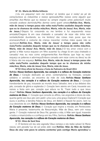 N° 31- Maria da Minha Infância
1-Eu era pequeno/ nem me lembro/ só lembro que à noite/ ao pé da
cama/Juntava as mãozinhas e rezava apressado/Mas rezava como alguém que
ama/Nas Ave-Marias que eu rezava/ eu sempre engolia umas palavras/E muito
cansado acabava dormindo/Mas dormia como quem amava.Refrão: Ave, Maria,
mãe de Jesus/ o tempo passa não volta mais/Tenho saudades daquele tempo
que eu te chamava de minha mãe/Ave, Maria, mãe de Jesus/ Ave, Maria, mãe
de Jesus.2-Depois fui crescendo eu me lembro e fui esquecendo nossa
amizade/Chegava lá em casa chateado e cansado/ de rezar não tinha nem
vontade/Andei duvidando, eu me lembro/ das coisas mais puras que me
ensinaram/Perdi o costume da criança inocente/ minhas mãos quase não se
ajuntavam.Refrão: Ave, Maria, mãe de Jesus/ o tempo passa não volta
mais/Tenho saudades daquele tempo que eu te chamava de minha mãe/Ave,
Maria, mãe de Jesus/ Ave, Maria, mãe de Jesus.3-O teu amor cresce com a
gente/ a Mãe nunca esquece um filho ausente/ Eu chego lá em casa chateado e
cansado/ mas eu rezo como antigamente.Nas Ave-Marias que hoje eu rezo/
esqueço as palavras e adormeço/Embora cansado sem rezar como eu devo/ eu de
ti Maria não me esqueço. Refrão: Ave, Maria, mãe de Jesus/ o tempo passa não
volta mais/Tenho saudades daquele tempo que eu te chamava de minha
mãe/Ave, Maria, mãe de Jesus/ Ave, Maria, mãe de Jesus.
N°32-Hino oficial da Novena e Festa da Padroeira do Brasil 2011
Refrão: Nossa Senhora Aparecida, teu coração é o reflexo do Coração materno
de Deus. 1- Coração dedicado ao amor, contemplamos na Visitação, coração
solidário e servidor, ao encontro da mãe de João. Refrão: Nossa Senhora
Aparecida, teu coração é o reflexo do Coração materno de Deus. 2- Coração
transbordante de paz, trouxeste ao mundo Jesus Salvador, tens a lua debaixo dos
pés, coroada de glória e esplendor.3- Coração bem atento em Caná, trouxeste aos
noivos a festa sem par, coração que educa na fé, "Fazei tudo o que Jesus
disser"! Refrão: Nossa Senhora Aparecida, teu coração é o reflexo do Coração
materno de Deus. 4- Coração que consola os aflitos, nas angústias e dores da vida,
quanta gente aos teus pés vem pedir: uma cura, uma graça implorar!5-Coração que
ouviu e acolheu a bendita Palavra de Deus, em Belém e Nazaré foi assim, nem na
cruz desististe do sim. Refrão: Nossa Senhora Aparecida, teu coração é o reflexo
do Coração materno de Deus. 6- Coração que inspira a missão, em Pentecostes
Maria é presente, testemunha da Ressurreição, Mãe de Deus, vem unir nossa
gente. 7- Coração maternal de Deus Pai, geraste a vida, ó Mãe sem igual, trazendo
a todos a misericórdia e a confiança em teu Filho, Senhora. Refrão: Nossa Senhora
Aparecida, teu coração é o reflexo do Coração materno de Deus.
N°33- Hino de Sant’Ana
1- Ó Santana em teu seio sagrado/ Deus começa a nós todos salvar/ lá Maria
nasceu sem pecado/ luz do sol antes dele raiar!Refrão: Mãe da Mãe do Senhor
Deus do céu/ este povo te aclama contente/ pois contigo Maria aprendeu/ a
 