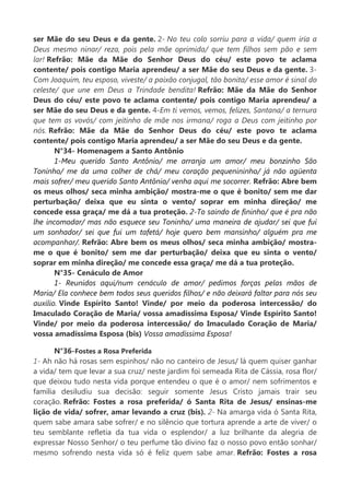 ser Mãe do seu Deus e da gente. 2- No teu colo sorriu para a vida/ quem iria a
Deus mesmo ninar/ reza, pois pela mãe oprimida/ que tem filhos sem pão e sem
lar! Refrão: Mãe da Mãe do Senhor Deus do céu/ este povo te aclama
contente/ pois contigo Maria aprendeu/ a ser Mãe do seu Deus e da gente. 3-
Com Joaquim, teu esposo, viveste/ a paixão conjugal, tão bonita/ esse amor é sinal do
celeste/ que une em Deus a Trindade bendita! Refrão: Mãe da Mãe do Senhor
Deus do céu/ este povo te aclama contente/ pois contigo Maria aprendeu/ a
ser Mãe do seu Deus e da gente. 4-Em ti vemos, vemos, felizes, Santana/ a ternura
que tem as vovós/ com jeitinho de mãe nos irmana/ roga a Deus com jeitinho por
nós. Refrão: Mãe da Mãe do Senhor Deus do céu/ este povo te aclama
contente/ pois contigo Maria aprendeu/ a ser Mãe do seu Deus e da gente.
N°34- Homenagem a Santo Antônio
1-Meu querido Santo Antônio/ me arranja um amor/ meu bonzinho São
Toninho/ me da uma colher de chá/ meu coração pequenininho/ já não agüenta
mais sofrer/ meu querido Santo Antônio/ venha aqui me socorrer. Refrão: Abre bem
os meus olhos/ seca minha ambição/ mostra-me o que é bonito/ sem me dar
perturbação/ deixa que eu sinta o vento/ soprar em minha direção/ me
concede essa graça/ me dá a tua proteção. 2-To saindo de fininho/ que é pra não
lhe incomodar/ mas não esquece seu Toninho/ uma maneira de ajudar/ sei que fui
um sonhador/ sei que fui um tafetá/ hoje quero bem mansinho/ alguém pra me
acompanhar/. Refrão: Abre bem os meus olhos/ seca minha ambição/ mostra-
me o que é bonito/ sem me dar perturbação/ deixa que eu sinta o vento/
soprar em minha direção/ me concede essa graça/ me dá a tua proteção.
N°35- Cenáculo de Amor
1- Reunidos aqui/num cenáculo de amor/ pedimos forças pelas mãos de
Maria/ Ela conhece bem todos seus queridos filhos/ e não deixará faltar para nós seu
auxilio. Vinde Espírito Santo! Vinde/ por meio da poderosa intercessão/ do
Imaculado Coração de Maria/ vossa amadíssima Esposa/ Vinde Espírito Santo!
Vinde/ por meio da poderosa intercessão/ do Imaculado Coração de Maria/
vossa amadíssima Esposa (bis) Vossa amadíssima Esposa!
N°36-Fostes a Rosa Preferida
1- Ah não há rosas sem espinhos/ não no canteiro de Jesus/ lá quem quiser ganhar
a vida/ tem que levar a sua cruz/ neste jardim foi semeada Rita de Cássia, rosa flor/
que deixou tudo nesta vida porque entendeu o que é o amor/ nem sofrimentos e
família desiludiu sua decisão: seguir somente Jesus Cristo jamais trair seu
coração. Refrão: Fostes a rosa preferida/ ó Santa Rita de Jesus/ ensinas-me
lição de vida/ sofrer, amar levando a cruz (bis). 2- Na amarga vida ó Santa Rita,
quem sabe amara sabe sofrer/ e no silêncio que tortura aprende a arte de viver/ o
teu semblante refletia da tua vida o esplendor/ a luz brilhante da alegria de
expressar Nosso Senhor/ o teu perfume tão divino faz o nosso povo então sonhar/
mesmo sofrendo nesta vida só é feliz quem sabe amar. Refrão: Fostes a rosa
 