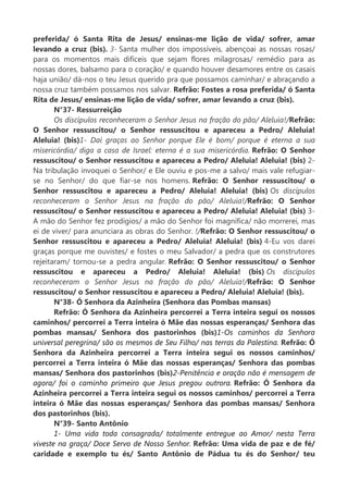 preferida/ ó Santa Rita de Jesus/ ensinas-me lição de vida/ sofrer, amar
levando a cruz (bis). 3- Santa mulher dos impossíveis, abençoai as nossas rosas/
para os momentos mais difíceis que sejam flores milagrosas/ remédio para as
nossas dores, balsamo para o coração/ e quando houver desamores entre os casais
haja união/ dá-nos o teu Jesus querido pra que possamos caminhar/ e abraçando a
nossa cruz também possamos nos salvar. Refrão: Fostes a rosa preferida/ ó Santa
Rita de Jesus/ ensinas-me lição de vida/ sofrer, amar levando a cruz (bis).
N°37- Ressurreição
Os discípulos reconheceram o Senhor Jesus na fração do pão/ Aleluia!/Refrão:
O Senhor ressuscitou/ o Senhor ressuscitou e apareceu a Pedro/ Aleluia!
Aleluia! (bis)1- Daí graças ao Senhor porque Ele é bom/ porque é eterna a sua
misericórdia/ diga a casa de Israel: eterna é a sua misericórdia. Refrão: O Senhor
ressuscitou/ o Senhor ressuscitou e apareceu a Pedro/ Aleluia! Aleluia! (bis) 2-
Na tribulação invoquei o Senhor/ e Ele ouviu e pos-me a salvo/ mais vale refugiar-
se no Senhor/ do que fiar-se nos homens. Refrão: O Senhor ressuscitou/ o
Senhor ressuscitou e apareceu a Pedro/ Aleluia! Aleluia! (bis) Os discípulos
reconheceram o Senhor Jesus na fração do pão/ Aleluia!/Refrão: O Senhor
ressuscitou/ o Senhor ressuscitou e apareceu a Pedro/ Aleluia! Aleluia! (bis) 3-
A mão do Senhor fez prodígios/ a mão do Senhor foi magnífica/ não morrerei, mas
ei de viver/ para anunciara as obras do Senhor. !/Refrão: O Senhor ressuscitou/ o
Senhor ressuscitou e apareceu a Pedro/ Aleluia! Aleluia! (bis) 4-Eu vos darei
graças porque me ouvistes/ e fostes o meu Salvador/ a pedra que os construtores
rejeitaram/ tornou-se a pedra angular. Refrão: O Senhor ressuscitou/ o Senhor
ressuscitou e apareceu a Pedro/ Aleluia! Aleluia! (bis) Os discípulos
reconheceram o Senhor Jesus na fração do pão/ Aleluia!/Refrão: O Senhor
ressuscitou/ o Senhor ressuscitou e apareceu a Pedro/ Aleluia! Aleluia! (bis).
N°38- Ó Senhora da Azinheira (Senhora das Pombas mansas)
Refrão: Ó Senhora da Azinheira percorrei a Terra inteira segui os nossos
caminhos/ percorrei a Terra inteira ó Mãe das nossas esperanças/ Senhora das
pombas mansas/ Senhora dos pastorinhos (bis)1-Os caminhos da Senhora
universal peregrina/ são os mesmos de Seu Filho/ nas terras da Palestina. Refrão: Ó
Senhora da Azinheira percorrei a Terra inteira segui os nossos caminhos/
percorrei a Terra inteira ó Mãe das nossas esperanças/ Senhora das pombas
mansas/ Senhora dos pastorinhos (bis)2-Penitência e oração não é mensagem de
agora/ foi o caminho primeiro que Jesus pregou outrora. Refrão: Ó Senhora da
Azinheira percorrei a Terra inteira segui os nossos caminhos/ percorrei a Terra
inteira ó Mãe das nossas esperanças/ Senhora das pombas mansas/ Senhora
dos pastorinhos (bis).
N°39- Santo Antônio
1- Uma vida toda consagrada/ totalmente entregue ao Amor/ nesta Terra
viveste na graça/ Doce Servo de Nosso Senhor. Refrão: Uma vida de paz e de fé/
caridade e exemplo tu és/ Santo Antônio de Pádua tu és do Senhor/ teu
 