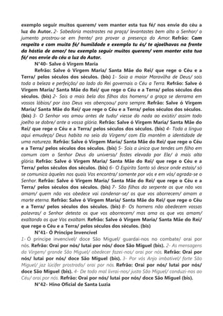 exemplo seguir muitos querem/ vem manter esta tua fé/ nos envie do céu a
luz do Autor. 2- Sabedoria mostrastes na praça/ levantastes bem alto o Senhor/ o
jumento prostrou-se em frente/ pra provar a presença do Amor. Refrão: Com
respeito e com muita fé/ humildade e exemplo tu és/ te ajoelhavas na frente
da hóstia de amor/ teu exemplo seguir muitos querem/ vem manter esta tua
fé/ nos envie do céu a luz do Autor.
N°40- Salve ó Virgem Maria
Refrão: Salve ó Virgem Maria/ Santa Mãe do Rei/ que rege o Céu e a
Terra/ pelos séculos dos séculos. (bis) 1- Soia a maior Maravilha de Deus/ sois
toda a beleza e perfeição/ ao lado do Rei governais o Céu a Terra. Refrão: Salve ó
Virgem Maria/ Santa Mãe do Rei/ que rege o Céu e a Terra/ pelos séculos dos
séculos. (bis) 2- Sois a mais bela dos filhos dos homens/ a graça se derrama em
vossos lábios/ por isso Deus vos abençoou/ para sempre. Refrão: Salve ó Virgem
Maria/ Santa Mãe do Rei/ que rege o Céu e a Terra/ pelos séculos dos séculos.
(bis) 3- O Senhor vos amou antes de tudo/ viesse do nada ao existir/ assim todo
joelho se dobre/ ante a vossa glória. Refrão: Salve ó Virgem Maria/ Santa Mãe do
Rei/ que rege o Céu e a Terra/ pelos séculos dos séculos. (bis) 4- Toda a língua
aqui emudeça/ Deus habita no seio da Virgem/ com Ela mantêm a identidade de
uma natureza. Refrão: Salve ó Virgem Maria/ Santa Mãe do Rei/ que rege o Céu
e a Terra/ pelos séculos dos séculos. (bis) 5- Sois a única que tendes um filho em
comum com o Senhor Deus do universo/ fostes elevada por Ele/ à mais alta
glória. Refrão: Salve ó Virgem Maria/ Santa Mãe do Rei/ que rege o Céu e a
Terra/ pelos séculos dos séculos. (bis) 6- O Espírito Santo só desce onde estais/ só
se comunica àqueles nos quais Vos encontra/ somente por vós e em vós/ agrada-se o
Senhor. Refrão: Salve ó Virgem Maria/ Santa Mãe do Rei/ que rege o Céu e a
Terra/ pelos séculos dos séculos. (bis) 7- São filhos da serpente os que não vos
amam/ quem não vos obedece vai condenar-se/ os que vos aborrecem/ amam a
morte eterna. Refrão: Salve ó Virgem Maria/ Santa Mãe do Rei/ que rege o Céu
e a Terra/ pelos séculos dos séculos. (bis) 8- Os homens não obedecem vossas
palavras/ o Senhor detesta os que vos aborrecem/ mas ama os que vos amam/
exaltando os que Vos exaltam. Refrão: Salve ó Virgem Maria/ Santa Mãe do Rei/
que rege o Céu e a Terra/ pelos séculos dos séculos. (bis)
N°41- Ó Príncipe Invencível
1- Ó príncipe invencível/ doce São Miguel/ guardai-nos no combate/ orai por
nós. Refrão: Orai por nós/ lutai por nós/ doce São Miguel (bis). 2- As mensagens
da Virgem/ grande São Miguel/ obedecer fazei-nos/ orai por nós. Refrão: Orai por
nós/ lutai por nós/ doce São Miguel (bis). 3- Por vós Anjo imbatível/ forte São
Miguel/ jaz lúcifer prostrado/ orai por nós. Refrão: Orai por nós/ lutai por nós/
doce São Miguel (bis). 4- De todo mal livrai-nos/ justo São Miguel/ conduzi-nos ao
Céu/ orai por nós. Refrão: Orai por nós/ lutai por nós/ doce São Miguel (bis).
N°42- Hino Oficial de Santa Luzia
 