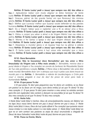 Refrão: Ó Santa Luzia/ pedi a Jesus/ que sempre nos dê/ dos olhos a
luz. 1- Aplaudamos todos/ com muita alegria/ os feitos heróicos/ de Santa
Luzia. Refrão: Ó Santa Luzia/ pedi a Jesus/ que sempre nos dê/ dos olhos a
luz.2- Siracusa, pátria/ de tão grande Santa/ em que floresceu/ tão mimosa
planta. Refrão: Ó Santa Luzia/ pedi a Jesus/ que sempre nos dê/ dos olhos a
luz.3- Melhor que Lucrecia/ melhor que Suzana/ soube defender-se das paixões
humanas.Refrão: Ó Santa Luzia/ pedi a Jesus/ que sempre nos dê/ dos olhos a
luz.4- Eis a Virgem Sabia/ pura e vigilante/ une a fé as obras/ ama a Deus
amante. Refrão: Ó Santa Luzia/ pedi a Jesus/ que sempre nos dê/ dos olhos a
luz. 5- Odiou o corpo/ pra salvar a alma/ e de Virgem Mártir/ traz nas mãos a
palma. Refrão: Ó Santa Luzia/ pedi a Jesus/ que sempre nos dê/ dos olhos a
luz. 6- Morreu e foi Santa/ a Igreja o diz/ que Virgem ditosa!/ que Virgem
feliz! Refrão: Ó Santa Luzia/ pedi a Jesus/ que sempre nos dê/ dos olhos a
luz. 7- Desprezou o mundo/ gloria e vã riqueza/ hoje luz na glória/ à celeste
mesa. Refrão: Ó Santa Luzia/ pedi a Jesus/ que sempre nos dê/ dos olhos a
luz. 8- Ó Santa Luzia/ vosso nome é luz/ vossa vida exemplo/ que a Jesus
conduz. Refrão: Ó Santa Luzia/ pedi a Jesus/ que sempre nos dê/ dos olhos a
luz.
N°43- Doce Bernadete
Refrão: Nós te louvamos/ doce Bernadette/ por teu amor a Mria
Imaculada/ da Virgem sois a Filha mais amada. 1- Bernadette, menina doce e
pura/ destes à Virgem o Teu coração/ ao convite da Senhora/ de Massabielle/ fizeste
de Tua vida penitência e oração. Refrão. 2-Maria disse à Bernadette/ não serás feliz
neste mundo/ Bernadette disse ‘sim’ e abraçou sua cruz/ e pelas suas dores trouxe ao
mundo paz e luz. Refrão. 3- Bernadette a vidente de Lourdes/seguiu a Cristo pela
cruz/ e mesmo pregada à cruz da dor/ foi prova de amor para toda a
humanidade. Refrão.
N°44- O que posso Te dar
1-O que posso Te dar/ pois pequenina sou/ te daria um cordeiro, se eu fosse
um pastor/ se eu fosse um rei mago, ouro daria então/ já sei que Te darei/ Te dou
meu coração. 2- O que posso Te dar/ para mostrar o meu amor/ as estrelas sorriam
para Ele com esplendor/ elas cantam e dançam na escuridão/ já sei que Te darei/ Te
dou meu coração/ já sei que Te darei/ Te dou meu coração.
N°45- Noite Feliz
1-Noite feliz/ noite feliz/ ó Senhor, Deus de amor/pobrezinho nasceu em Belém/ eis
na lapa Jesus nosso bem/ dorme em paz ó Jesus/ dorme em paz ó Jesus. 2- Noite
feliz/ noite feliz/ ó Jesus, Deus da luz/ quão afável é Teu coração/ que quiseste nascer
nosso irmão/ e a nós todos salvar/ e a nós todos salvar. 3- Noite feliz/ noite feliz/ eis
que no ar vem cantar/ aos pastores os anjos do céus/ anunciando a chegada de
Deus/ de Jesus Salvador/ noite feliz/ noite de paz/ dorme em paz ó Jesus.
N°46- Passa na frente, Maria
 