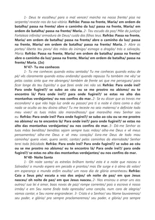1- Deus te escolheu/ para o mal vencer/ marcha na nossa frente/ pisa na
serpente/ reveste-nos da tua vitória. Refrão: Passa na frente, Maria/ em ordem de
batalha/ passa na frente/ abre o caminho da luz/ passa na frente, Maria/ em
ordem de batalha/ passa na frente/ Maria. 2- Teu escudo da paz/ Mãe da justiça/
Fortaleza infinita/ armadura de Deus/ cuida dos filhos teus. Refrão: Passa na frente,
Maria/ em ordem de batalha/ passa na frente/ abre o caminho da luz/ passa
na frente, Maria/ em ordem de batalha/ passa na frente/ Maria. 3- Abre as
portas/ liberta teu povo/ das mãos do inimigo/ esmaga o dragão/ trás a salvação,
Maria. Refrão: Passa na frente, Maria/ em ordem de batalha/ passa na frente/
abre o caminho da luz/ passa na frente, Maria/ em ordem de batalha/ passa na
frente/ Maria. (2x)
N°47- Tu me conheces
1- Tu me conheces quando estou sentado/ Tu me conheces quando estou de
pé/ vês claramente quando estou andando/ quando repouso Tu também me vês/ se
pelas costas sinto que me abranges/ também de frente sei que me persegues/ para
ficar longe do teu Espírito/ o que farei onde irei não sei. Refrão: Para onde irei?
Para onde fugirei?/ se subo ao céu ou se me prostro no abismo/ eu te
encontro lá/ Para onde irei?/ para onde fugirei?/ se estas no alto das
montanhas verdejantes/ ou nos confins do mar. 2- Se eu disser que as trevas me
escondam/ e que não haja luz onde eu passar/ pra ti a noite é clara como o dia/
nada se oculta ao teu divino olhar/ Tu me teceste no seio materno/ e definiste todo
meu viver/ as tuas mãos são maravilhosas/ que maravilha meu Senhor sou
eu. Refrão: Para onde irei? Para onde fugirei?/ se subo ao céu ou se me prostro
no abismo/ eu te encontro lá/ Para onde irei?/ para onde fugirei?/ se estas no
alto das montanhas verdejantes/ ou nos confins do mar. 3- Dá-me Senhor as
tuas mãos benditas/ benditas sejam sempre tuas mãos/ olha-me Deus e vê meus
pensamentos/ olha-me Deus e vê meu coração/ livra-me Deus de todo mau
caminho/ quero viver, quero sentir, cantar/ pelos caminhos da eternidade/ Senhor
terei toda felicidade. Refrão: Para onde irei? Para onde fugirei?/ se subo ao céu
ou se me prostro no abismo/ eu te encontro lá/ Para onde irei?/ para onde
fugirei?/ se estas no alto das montanhas verdejantes/ ou nos confins do mar.
N°48- Noite Santa
1- Oh noite santa/ as estrelas brilham tanto/ esta é a noite que nasceu o
Salvador/ o mundo espera em pecado e prantos/ mas Ele surge e à alma dá valor/
em esperança o mundo enfim exulta/ um novo dia de glória amanheceu. Refrão:
Caia a Seus pés/ escuta a voz dos anjos/ oh noite de paz/ em que Jesus
nasceu/ oh noite de paz/ em que Jesus nasceu. 2- Nos ensinou a amar uns aos
outros/ sua lei é amor, boas novas de paz/ rompe correntes/ pois o escravo é nosso
irmão/ e em Seu nome finda toda opressão/ uma canção, num coro de alegria/
vamos cantar, e Seu nome engrandecer. 3- Cristo é o Senhor/ seu Nome louvaremos/
seu poder, e glória/ pra sempre proclamaremos/ seu poder, e glória/ pra sempre
 