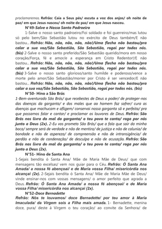 proclamaremos. Refrão: Caia a Seus pés/ escuta a voz dos anjos/ oh noite de
paz/ em que Jesus nasceu/ oh noite de paz/ em que Jesus nasceu.
N°49-Salve o Nosso Santo Padroeiro
1-Salve o nosso santo padroeiro/Foi soldado e foi guerreiro/mas lutou
só pelo bem/São Sebastião lutou no exército de Deus também/E não
bastou... Refrão: Não, não, não, não, não!/Uma flecha não bastou/pra
calar a sua voz/São Sebastião, São Sebastião, rogai por todos nós.
(bis) 2-Salve o nosso santo preferido/São Sebastião querido/mora em nosso
coração/Força, fé e amor/e a esperança em Cristo Redentor!/E não
bastou... Refrão: Não, não, não, não, não!/Uma flecha não bastou/pra
calar a sua voz/São Sebastião, São Sebastião, rogai por todos nós.
(bis) 3-Salve o nosso santo glorioso/santo humilde e poderoso/vence a
morte pelo amor/São Sebastião/morrer por Cristo é ser vencedor/E não
bastou... Refrão: Não, não, não, não, não!/Uma flecha não bastou/pra
calar a sua voz/São Sebastião, São Sebastião, rogai por todos nós. (bis)
N°50- Hino a São Brás
1-Bem-aventurado São Brás/ que recebestes de Deus o poder/ de proteger-nos
das doenças da garganta/ e dos males que ao homem faz sofrer/ cura as
doenças que machucam e afligem/ conservai nossa garganta sã e perfeita/ pra
que possamos falar e cantar/ e proclamar os louvores de Deus. Refrão: São
Brás nos livra do mal da garganta/ o teu povo te canta/ roga por nós
junto a Deus (2x). 2-Eu vos prometo São Brás/ que a fala que sair da minha
boca/ sempre será de verdade e não de mentira/ de justiça e não de calunia/ de
bondade e não de aspereza/ de compreensão e não de intransigência/ de
perdão e não de condenação/ de desculpa e não de acusação. Refrão: São
Brás nos livra do mal da garganta/ o teu povo te canta/ roga por nós
junto a Deus (2x).
N°51- Hino de Santa Ana
1-Sejais bendita ó Santa Ana/ Mãe de Maria Mãe de Deus/ que com
mensagens tão excelsas/ vem nos guiar para o Céu. Refrão: Ó Santa Ana
Amada/ a nossa fé abençoai/ e de Maria vossa Filha/ misericórdia nos
alcançai (2x). 2-Sejais bendita ó Santa Ana/ Mãe de Maria Mãe de Deus/
vinde ensinar-nos com vossas mensagens/ o amor perfeito que agrada a
Deus. Refrão: Ó Santa Ana Amada/ a nossa fé abençoai/ e de Maria
vossa Filha/ misericórdia nos alcançai (2x).
N°52-Doce Bernadette
Refrão: Nós te louvamos/ doce Bernadette/ por teu amor à Maria
Imaculada/ da Virgem sois a Filha mais amada. 1- Bernadette, menina
doce, pura/ deste à Virgem o teu coração/ ao convite da Senhora/ de
 