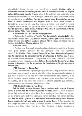 Massabielle/ fizeste de tua vida penitência e oração. Refrão: Nós te
louvamos/ doce Bernadette/ por teu amor à Maria Imaculada/ da Virgem
sois a Filha mais amada. 2-Maria disse à Bernadette/ não serás feliz neste
mundo/ Bernadette disse ‘sim’ e abraçou sua cruz/ e pelas suas dores trouxe
ao mundo paz e luz. Refrão: Nós te louvamos/ doce Bernadette/ por teu
amor à Maria Imaculada/ da Virgem sois a Filha mais amada. 3-
Bernadette, a vidente de Lourdes/ seguiu a Cristo pela cruz/ e mesmo
pregada à cruz da dor/ foi prova de amor por toda a humanidade. Refrão:
Nós te louvamos/ doce Bernadette/ por teu amor à Maria Imaculada/ da
Virgem sois a Filha mais amada.
N°53-Rainha do Céu – Canto Medjugoriano
1- Rainha do Céu glória a Vós (2x) Refrão: Aleluia, aleluia (2x) 2- Sois
nossa vida e nosso amor (2x) Refrão: Aleluia, aleluia (2x)3-Sois a causa da
nossa alegria (2x) Refrão: Aleluia, aleluia (2x) 4-Rogai por todos nós ao
Senhor (2x) Refrão: Aleluia, aleluia (2x)
N°54-Via Sacra
1- Senhor pela Tua paixão/ no abandono da Cruz/ tem piedade de nós/
Jesus pelo Sangue jorrado do Teu coração/ pelo Teu sacrifício,
misericórdia. Refrão: Deus Santo/ Deus Forte/ Deus Imortal e de poder/
nós Te adoramos, Te bendizemos/ Te glorificamos ó Senhor (2x) 2- Deus
Pai vos ofertamos/ o Corpo e o Sangue de Cristo/ Sua Alma e Sua Divindade
em expiação/ dos nossos pecados. Refrão: Deus Santo/ Deus Forte/ Deus
Imortal e de poder/ nós Te adoramos, Te bendizemos/ Te glorificamos ó
Senhor (2x)
N°55-Inigualável Comunhão
Ó vida de minh’alma / presença e paz profunda/ inigualável comunhão/
meu tudo, meu mestre/ te das a mim tão pobre, incomparável gratidão/ o
que fazer ó Senhor?/ se não amar-Te/ perdidamente, sem reservas/ e na
minha fraqueza me dar inteiro/ e ser pra sempre um servo Teu/ só Tua voz
me acalma/ só o Teu amor me sacia/ doce chama, ardente que consome/
tudo que tenho e sou/ no seu infinito amor... (2x).
N°56-Quão Grande é o Meu Deus
Refrão: Quão grande é o meu Deus/ cantarei quão grande é o meu
Deus/ e todos hão de ver quão grande é o meu Deus. 1- Com esplendor
de um Rei/ em majestade e luz/ faz a Terra se alegrar, faz a Terra se alegrar/
Ele é a própria luz/ e as trevas vão fugir/ tremer com Sua voz, tremer com Sua
voz. Refrão: Quão grande é o meu Deus/ cantarei quão grande é o meu
Deus/ e todos hão de ver quão grande é o meu Deus. 2- Por gerações Ele
é/ o tempo esta em Suas mãos/ o começo e o fim, o começo e o fim/ Três se
formam em Um/ Filho, Espírito e Pai/ Cordeiro e Leão, Cordeiro e
 