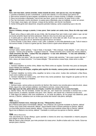 98
Vem, vem meu bem, vamos cirandar, nesta ciranda do amor, vem que eu vou, vou me alegrar.
1. Levanta a bandeira, já vem o amanhecer, o sol já vem raiando, é o novo tempo que vamos ver.
2. Nós somos romeiros na terra negada, acreditamos na luta, é nossa conduta, o trabalho, a enxada.
3. Deus nos prometeu a libertação, mas só tem seu favor, quem em marcha, for pisar firme o chão.
4. Faz, faz meninada o sonho acontecer, no passo para a liberdade, pisa na maldade, o amor vai vencer.
5. Toca negro, toca negra, vem dançar, o toque do teu tambor, vem da dor nos libertar.
6. Canta minha gente sem desanimar, enquanto persiste matança, canta a esperança que o dia virá.
99 (Páscoa)
Vence a tristeza, enxuga o pranto, ó meu povo. Vem cantar um canto novo, Deus da vida aqui está
(2x).
1. Quem ama a Deus e está unido ao seu irmão, não há porque ficar sem medo e sem saber o que vai ser
do mundo amanhã. Quem da fome sobreviver. Está em nós a luz do amor que vai vencer.
2. O pobre grita e o grito não é em vão. E cada esforço em nome dele vai valer. É por isso que vou cantar.
Deus amigo me escuta e me vê. Semente boa está na terra e vai nascer.
3. Como é bonito, ó meu Deus, a terra, o mar, a flor, o pássaro, e uma mão plantando a paz. Tudo é nosso e
nós somos irmãos. O futuro é a gente que faz. Deus é amor e quem amar sempre é capaz.
100 (Crianças)
Venham todos, batam palmas, * hoje é festa, é louvação. * Nós crianças, muito alegres, * com Jesus no
coração, * somos uma só família, * a Igreja é nosso lar. * Nosso encontro com o Cristo nós viemos celebrar.
/:Este encontro tão feliz, * nosso Pai nos preparou * e nos vem alimentar, * e nos vem alimentar, *
com Jesus o pão do amor.:/
O amor de Deus nos salva, * ele nos quer tanto bem. * Vamos nele caminhar, * dar a paz a quem não tem. *
Vem, Jesus, ao nosso encontro; * é a nossa refeição. * Ele aumenta a nossa força, nosso amor e união.
101 (Vocacional)
1. Venham trabalhar na minha vinha, dilatar meu Reino entre as nações. Convidar meu povo ao banquete.
Quero habitar nos corações.
Unidos pela força da oração, ungidos pelo espírito da missão, vamos juntos construir uma Igreja em
ação.
2. Venham trabalhar na minha vinha, espalhar na terra o meu amor. muitos não conhecem a Boa Nova,
vivem como ovelhas sem pastor.
3. Venham trabalhar na minha vinha, com fervor meu nome proclamar. Que ninguém se queixe ao fim do
dia, ninguém me chamou a trabalhar.
102 (Vocacional)
1. Venham todos, vamos juntos ao encontro do Senhor; Ele mesmo nos convida para a ceia do amor. Jesus
Cristo, água viva, vem conosco celebrar, num fraterno conviver, nossa vida renovar.
Pela água que dá vida, pelos dons da criação, ó senhor do universo, eis a nossa louvação.
2. Senhor Deus, Pai de bondade, Criador de todo ser, vem trazer-nos conversão e ensinar-nos a viver.
Como outrora, no deserto, saciaste o teu povo. Vem, Senhor, vem saciar-nos, e faremos mundo novo.
3. Pela água do batismo vida nova recebemos, e, na fonte da palavra, de tua graça nós bebemos; para
sermos, ó Senhor, solidários com os irmãos que ainda não tiveram vida plena, salvação.
103 (Páscoa)
/:Verdadeiro homem novo, ressurgiu da cruz. * Ressuscitou Jesus!:/
Eis a Páscoa para toda a humanidade, aleluia! * Eis a Páscoa: eis a grande novidade no Senhor, aleluia!
Tempo novo onde Cristo ressuscita, aleluia! * Nova história onde o homem participa no Senhor, aleluia!
Luz que brilha ilumina nossos passos, aleluia! * Força nova que sustenta nossa vida no Senhor, aleluia!
Água viva no Batismo nos renova, aleluia! * Caridade é o sinal que nos aprova no Senhor, aleluia!
104 (Infância Missionária)
Vida abundante ao mundo ofereço, quero acender a chama do amor sou missionário e mesmo pequeno
sirvo alegre ao Reino de Deus
Mãe de Jesus e das crianças, que mais precisam do nosso amor. Acolhe a todos sob o teu manto. Guia-nos
sempre para o Senhor.
 
