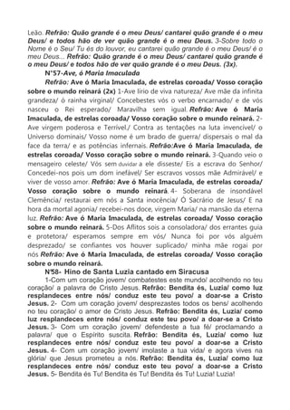 Leão. Refrão: Quão grande é o meu Deus/ cantarei quão grande é o meu
Deus/ e todos hão de ver quão grande é o meu Deus. 3-Sobre todo o
Nome é o Seu/ Tu és do louvor, eu cantarei quão grande é o meu Deus/ é o
meu Deus... Refrão: Quão grande é o meu Deus/ cantarei quão grande é
o meu Deus/ e todos hão de ver quão grande é o meu Deus. (3x).
N°57-Ave, ó Maria Imaculada
Refrão: Ave ó Maria Imaculada, de estrelas coroada/ Vosso coração
sobre o mundo reinará (2x) 1-Ave lírio de viva natureza/ Ave mãe da infinita
grandeza/ ó rainha virginal/ Concebestes vós o verbo encarnado/ e de vós
nasceu o Rei esperado/ Maravilha sem igual. Refrão: Ave ó Maria
Imaculada, de estrelas coroada/ Vosso coração sobre o mundo reinará. 2-
Ave virgem poderosa e Terrível./ Contra as tentações na luta invencível/ o
Universo dominais/ Vosso nome é um brado de guerra/ dispersais o mal da
face da terra/ e as potências infernais. Refrão:Ave ó Maria Imaculada, de
estrelas coroada/ Vosso coração sobre o mundo reinará. 3-Quando veio o
mensageiro celeste/ Vós sem duvidar a ele disseste/ Eis a escrava do Senhor/
Concedei-nos pois um dom inefável/ Ser escravos vossos mãe Admirável/ e
viver de vosso amor. Refrão: Ave ó Maria Imaculada, de estrelas coroada/
Vosso coração sobre o mundo reinará. 4- Soberana de insondável
Clemência/ restaurai em nós a Santa inocência/ Ó Sacrário de Jesus/ E na
hora da mortal agonia/ recebei-nos doce, virgem Maria/ na mansão da eterna
luz. Refrão: Ave ó Maria Imaculada, de estrelas coroada/ Vosso coração
sobre o mundo reinará. 5-Dos Aflitos sois a consoladora/ dos errantes guia
e protetora/ esperamos sempre em vós/ Nunca foi por vós alguém
desprezado/ se confiantes vos houver suplicado/ minha mãe rogai por
nós Refrão: Ave ó Maria Imaculada, de estrelas coroada/ Vosso coração
sobre o mundo reinará.
N°58- Hino de Santa Luzia cantado em Siracusa
1-Com um coração jovem/ combatestes este mundo/ acolhendo no teu
coração/ a palavra de Cristo Jesus. Refrão: Bendita és, Luzia/ como luz
resplandeces entre nós/ conduz este teu povo/ a doar-se a Cristo
Jesus. 2- Com um coração jovem/ desprezastes todos os bens/ acolhendo
no teu coração/ o amor de Cristo Jesus. Refrão: Bendita és, Luzia/ como
luz resplandeces entre nós/ conduz este teu povo/ a doar-se a Cristo
Jesus. 3- Com um coração jovem/ defendeste a tua fé/ proclamando a
palavra/ que o Espírito suscita. Refrão: Bendita és, Luzia/ como luz
resplandeces entre nós/ conduz este teu povo/ a doar-se a Cristo
Jesus. 4- Com um coração jovem/ imolaste a tua vida/ e agora vives na
glória/ que Jesus prometeu a nós. Refrão: Bendita és, Luzia/ como luz
resplandeces entre nós/ conduz este teu povo/ a doar-se a Cristo
Jesus. 5- Bendita és Tu! Bendita és Tu! Bendita és Tu! Luzia! Luzia!
 