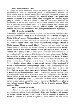 N°59- Hino de Santa Luzia
1- Templo de Deus verdadeiro deixou-se habitar pelo eterno amor/ na fé
permaneceste firme a pequenina jovem a testemunhou/ sofreste de
pleno martírio, mas fez do seu sangue plena salvação/ despojada de todos os
bens levou o seu povo a libertação (bis). Refrão: Santa Luzia plante em
nossos corações luz para nossa vida, coragem em nossas ações
(bis). 2- Venceu o ódio e o rancor a vida em sacrifício Ela ofereceu/ no
testemunho a Jesus Cristo Virgem se tornou diante de Deus/ viver a sua vida
hoje é tornar-se santo assim como Deus quer/ estamos aqui reunidos pra
sermos exemplo como essa mulher (bis). Refrão: Santa Luzia plante em
nossos corações luz para nossa vida, coragem em nossas ações (bis).
N°60- Ó Maria, concebida
1- Ó Maria, concebida/ sem pecado original/ quero amar-vos toda vida/ com
ternura filial Refrão: Vosso olhar a nós volvei/ vossos filhos protegei/ ó
Maria, ó Maria/ vossos filhos protegei (bis). 2- Sois a estrela de bonança/
entre as trevas a brilhar/ sois farol de segurança/ a quem sulca o negro
mar. Refrão: Vosso olhar a nós volvei/ vossos filhos protegei/ ó Maria, ó
Maria/ vossos filhos protegei (bis). 3- Açucena sois dos vales/ sois das
fontes o frescor/ sois alivio em nossos males/ e prazer em nossa dor. Refrão:
Vosso olhar a nós volvei/ vossos filhos protegei/ ó Maria, ó Maria/
vossos filhos protegei (bis). 4- Mais que a aurora sois formosa/ mais que o
sol resplandeceis!/ do universo, Mãe bondosa/ o louvor vós mereceis Refrão:
Vosso olhar a nós volvei/ vossos filhos protegei/ ó Maria, ó Maria/
vossos filhos protegei (bis). 5- Junto a Vós a mais mistica rosa/ não tem
graça e nem fulgor/ porque sóis a mais formosa/ entre as obras do
Senhor. Refrão: Vosso olhar a nós volvei/ vossos filhos protegei/ ó
Maria, ó Maria/ vossos filhos protegei (bis). 6- Nesta terra peregrina/ nós
buscamos vida e luz/ Virgem santa conduzi-nos/ para o reino de
Jesus. Refrão: Vosso olhar a nós volvei/ vossos filhos protegei/ ó Maria,
ó Maria/ vossos filhos protegei (bis). 7- Exaltamos a beleza/ com que Deus
vos quis ornar/ vossa graça de pureza/ venha em nós também brilhar. Refrão:
Vosso olhar a nós volvei/ vossos filhos protegei/ ó Maria, ó Maria/
vossos filhos protegei (bis). 8- Quero amar-vos todo dia/ na ventura e no
sofrer/ invocar-vos na agonia/ invocar-vos no morrer. Refrão: Vosso olhar a
nós volvei/ vossos filhos protegei/ ó Maria, ó Maria/ vossos filhos
protegei (bis).
N°61- O Menino de Maria
1-Quem é o menino a descansar/ no seio de maria/ a quem os anjos
vem saudar/ com hinos de alegria. Refrão: Este, este é Cristo o rei/ a quem
os anjos cantam louvor/ vinde, vinde o Cristo nasceu/ o menino de
Maria. 2- Deitado esta numa manjedoura/ com animais ao seu redor/
 