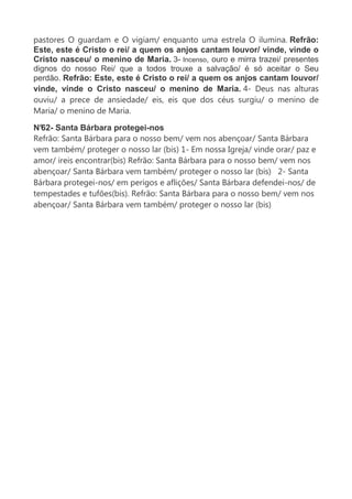 pastores O guardam e O vigiam/ enquanto uma estrela O ilumina. Refrão:
Este, este é Cristo o rei/ a quem os anjos cantam louvor/ vinde, vinde o
Cristo nasceu/ o menino de Maria. 3- Incenso, ouro e mirra trazei/ presentes
dignos do nosso Rei/ que a todos trouxe a salvação/ é só aceitar o Seu
perdão. Refrão: Este, este é Cristo o rei/ a quem os anjos cantam louvor/
vinde, vinde o Cristo nasceu/ o menino de Maria. 4- Deus nas alturas
ouviu/ a prece de ansiedade/ eis, eis que dos céus surgiu/ o menino de
Maria/ o menino de Maria.
N°62- Santa Bárbara protegei-nos
Refrão: Santa Bárbara para o nosso bem/ vem nos abençoar/ Santa Bárbara
vem também/ proteger o nosso lar (bis) 1- Em nossa Igreja/ vinde orar/ paz e
amor/ ireis encontrar(bis) Refrão: Santa Bárbara para o nosso bem/ vem nos
abençoar/ Santa Bárbara vem também/ proteger o nosso lar (bis) 2- Santa
Bárbara protegei-nos/ em perigos e aflições/ Santa Bárbara defendei-nos/ de
tempestades e tufões(bis). Refrão: Santa Bárbara para o nosso bem/ vem nos
abençoar/ Santa Bárbara vem também/ proteger o nosso lar (bis)
 