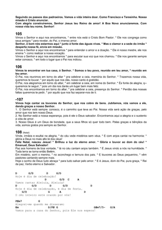 Seguindo os passos dos padroeiros. Vamos a vida inteira doar. Como Francisco e Teresinha. Nossa
missão é Cristo anunciar.
Com alegria construiremos, Senhor Jesus teu Reino de amor! A Boa Nova anunciaremos. Com
nossa vida teu nome, Senhor!
105
Vimos o Senhor e aqui nos encontramos, * entre nós está o Cristo Bom Pastor. * Ele nos congrega como
seus amigos * para revelar, do Pai, o imenso amor.
Senhor, é bom nós estarmos aqui * junto à fonte das águas vivas. * Mas o clamor e a sede do irmão *
desperta nossa fé, envia em missão.
Vimos o Senhor e aqui nos encontramos * para entender o amor e a doação. * Ele é nosso mestre, ele nos
ensina *- como realizar a nossa vocação.
Vimos o Senhor e aqui nos encontramos * para escutar sua voz que nos chamou. * Ele nos garante sempre
estar conosco, * em todo o lugar que o Pai nos indicou.
106
Vimos te encontrar em tua casa, ó Senhor. * Somos o teu povo, reunido em teu amor, * reunido em
teu amor.
Ó Pai, nos reunimos em torno do altar * pra celebrar a ceia, memória do Senhor. * Trazemos nossa vida,
queremos te louvar; * por aquilo que nos dás, nosso canto é gratidão.
Ó Pai, nos alegramos em torno do altar, * em celebrar a ceia, em nome do Senhor. * És fonte de alegria, q--
queremos te seguir; * pois um dia nos darás um lugar bem mais feliz.
Ó Pai, nos encontramos em torno do altar, * pra celebrar a ceia, presença do Senhor. * Perdão das nossas
faltas queremos te pedir, * por aquilo que nos faz separar-nos de ti.
-107
Vimos hoje cantar os louvores do Senhor, que nos cobre de bens. Jubilamos, nós vamos a ele,
dando graças a nosso Senhor.
1. O Senhor está sempre conosco, é o caminho que leva ao Pai. Nossa vida será ação de graças, pelo
amor que nos tem nosso Deus.
2. No Senhor está a nossa esperança, pois é ele o Deus salvador. Encontramos aqui a alegria e o sustento
à vida de amor.
3. Nosso Deus é um Deus de bondade, que a seus filhos só quer todo bem. Pelas graças e bênçãos da
vida, somos gratos pra sempre ao Senhor.
108 (Natal)
Vinde, irmãos e exultai na alegria, * do céu vede mistérios sem véus. * E com anjos cantai na harmonia: *
glória a Deus no mais alto lá dos céus!
Feliz Natal, nasceu Jesus! * Brilhou a luz do eterno amor. * Glória e louvor ao dom do céu! *
Emanuel, Deus Salvador!
Paz aos homens de boa vontade, * lá no céu cantam anjos também. * É Jesus vindo a nós na humildade. *
Toda terra se torna então Belém.
Em mistério, sorri o menino, * no aconchego e ternura dos pais. * E louvores ao Deus pequenino, * vêm
pastores cantando sempre mais.
Hoje o sonho de Deus tudo abraça * para tudo salvar pelo amor. * E é Jesus, dom do Pai, pura graça, * Rei
da paz, Verbo eterno e Salvador.
D G/D D G/D
Hoje é dia de celebração!
D G/D C A
Vamos cantar Aleluia, Aleluia!
D G/D D G/D D
Hoje é dia de celebração, é dia de festa.
G/D G A D
O céu inteiro está orando por nós!
F#m7 G
Alegrei-me quando me disseram:
Em D/F# G G#m7/5- G/A
Vamos para a casa do Senhor, pois Ele nos espera!
 