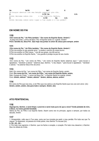 Bm Bm7M Bm7 E
De braços abertos com uma benção especial pra nós.
G D/F# Em G/A
Então derrama sobre nós o teu Espírito Senhor,
G D/F# Em G/A
Então derrama sobre este lugar a tua unção e o teu poder!
EM NOME DO PAI
110
/:Em nome do Pai, * do Filho também. * Em nome do Espírito Santo. Amém!:/
A graça de Cristo, o amor de Deus Pai. O Espírito santo co’ a gente. Amém!
Povo: bendito és, Deus Pai . Que hoje nos juntas no amor de Jesus para sempre. amém
111
/:Em nome do Pai, * do Filho também. * Em nome do Espírito Santo. Amém!:/
O Pai nos acolha no seu grande amor * e aceite o carinho do nosso louvor.
O Pai nos acolha no Filho Jesus, * nos dê sua graça, nos dê sua luz.
O Pai nos acolha no Espírito Santo, * nos guarde e proteja na paz do seu manto.
112
/:Em nome do Pai, * em nome do Filho, * em nome do Espírito Santo estamos aqui:/ * para louvar e
agradecer, * bendizer e adorar * estamos aqui, Senhor, * a teu dispor; * para louvar e agradecer, * bendizer
e adorar, * te aclamar Deus trino de amor.
113
Solo: Em nome do Pai, * em nome do Filho, * em nome do Espírito Santo, amém.
Coro: Em nome do Pai, * em nome do Filho, * em nome do Espírito Santo, amém.
Solo: A graça do Cristo, * o amor de Deus Pai, * o Espírito Santo co’a gente, amém.
Coro: Amém, aleluia! * Amém, aleluia! * Amém, aleluia, aleluia, amém!
114
Em nome do Pai que nos criou, e do Filho que nos salvou e do Espírito Santo que nos une com amor. (2x)
Amém, amém, amém, (3x) para todo o sempre. Amém. (2x)
ATO PENITENCIAL
116
Aspergi-me, Senhor, e serei limpo; Lavai-me e serei mais puro do que a neve! Tende piedade de mim,
ó Deus, na vossa grande bondade.
Glória ao Pai, ao Filho e ao Espírito Santo. Assim como era no princípio, agora e sempre, por todos os
séculos. Amém.
117
1. Arrependido, volto aqui à Tua casa, outra vez tua morada pra pedir o meu perdão. Por toda vez que Te
neguei, Te desprezei, na pessoa do irmão pobre, meu Senhor Te recusei (2x)
ô, ôô...ôô...ôô...
2. Por todo meu egoísmo, ó Senhor, que me fecha o coração, o coração. Por todo meu desamor, ó Senhor.
Que me afasta do irmão.
 