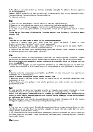 3. Por todo meu egoísmo,ó Senhor, que me fecha o coração, o coração. Por todo meu desamor, aqui meu
Pai, eu Te peço perdão.
Falado – Senhor, arrependido eu volto aqui a tua casa, outra vez Senhor à tua morada pra te pedir perdão.
Perdoa-me Senhor. Perdoa-me Senhor. Perdoa-me Senhor.
Por todo meu egoísmo...
118
1. Eis-me outra vez aqui, olhando a tua cruz, pedindo a tua graça, pedindo a tua luz.
2. Mais uma vez aqui, sabendo que eu errei, errei mais uma vez, mais uma vez não te escutei.
3. Mais uma vez eu admito que eu pequei, mais uma vez eu admito que o pecado me venceu.
4. Por isso eu venho aqui, pra confessar o meu pecado, pedindo pra ser perdoado, porque Tu sabes
restaurar.
Porque és um Deus misericórdia porque Tu sabes relevar e nos devolves à concórdia e sabes
perdoar. (2x)
119
Clama em alta voz, sem receio e temor, tua voz qual trombeta ressoe!
1. Denuncia o pecado, deste povo, desta Igreja, pois parece me buscar. E seguir os meus
desejos, sempre falam “santidade” , vêm a mim pra que os veja!
2. Perguntais por que desprezo, todas vossas penitências. É porque quando as fazeis, abafais a
consciência, só buscais vosso interesse, e usais de violência!
3. Penitência que me agrada, serão vossas romarias, procissões, missas e cultos, confissões e cantorias,
se oprimis os pequeninos, e espancais em pleno dia?!
120
1 . Converte meu coração, eu quero recomeçar. Ensina-me a ser irmão dos pobres e oprimidos. Confesso
meu egoísmo: eu penso demais em mim. Teu sim para mim é não e se dizes que não, eu insisto que sim.
Converte o meu coração, aos pobres a quem tanto amas; a ser também pobre me chamas; converte
o meu coração ( 2x).
2. Converte o meu coração. Eu quero reaprender. Ensina-me a ser irmão daqueles que não têm nada.
Confesso meu comodismo. É muito fácil dar do que se comprometer e de novo aprender e de fato mudar.
121
1. Convite gentil, não sei desprezar, que importa o que foi? Eu vim para curar, quem nega o perdão, em
nome da lei, não vê o mundo irmão.
Perdão, ó Senhor, misericórdia, perdão, Senhor, Deus da vida.
2. Não posso aceitar o zelo fatal, do fogo do céu, em troca do mal, eu vim me propor, não vim para forjar
resposta com tal furor.
3. Tecer elogios, por coisa qualquer, revela afinal o quanto se quer, porém escutai, mas vale cumprir, o
quanto ensinei do Pai.
122
Em cada caminho que ponho os meus pés, encontro a ti naqueles que passam estendendo as mãos.
Chamado Tu estás eu não quis ouvir. Fechado em mim faltou-me coragem pra exercer a missão.
Senhor eu te peço perdão pelas vezes que não acreditei que juntos podemos fazer deste mundo um
mundo de irmão. Senhor eu te peço perdão pois o mundo não me deixa agir, faz-me um instrumento
um profeta que fala de ti (bis).
Ouvindo a palavra eu pude entender, que estando sozinho sem o outro, não estou em ti. O outro aparece
mendigando o pão querendo a partilha e não sendo profeta também disse não.
123
1. Eu te peço que tu me convertas o Coração. Que eu decida mudar de uma vez a direção. Desta vez é pra
valer. Desta vez é pra valer. Quero ser como fui batizado, não quero voltar ao pecado. Converte o meu
coração, Senhor. Converte o meu coração.
2. Sou projeto de paz que nasceu do seu amor, mas esqueço demais que Também sou pecador. Desta vez
é pra valer. Desta vez é pra valer. Viverei como alguém confirmado, eleito, provado e chamado, converte o
meu coração, Senhor.
124 (Crianças)
 