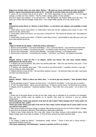 Segura as minhas mãos nas tuas mãos, Senhor. * Me guia em meus caminhos pra não me perder. *
Senhor, segue meus passos para onde eu for * e prende as minhas mãos nas tuas mãos, Senhor.
2. Jesus, eu sou criança mas já sei te amar. * És minha segurança no meu caminhar. * Eu vou seguir
contigo, vou feliz com meu- Senhor. * És Pai, irmão e amigo, glória a ti meu salvador.
Que bom seguir teus passos, vir ao encontro teu. * Me abandonar nos braços deste amor tão meu. * Eu
quero em minha vida me entregar a este amor; * co'a Virgem Mãe querida, lá no céu cantar louvor.
08
Aclamemos nosso Deus, é o Senhor; é bom Pastor e o sirvamos com alegria, com gratidão e muito
amor.
1. Vinde todos, louvar nosso Deus * e contar todo o bem que nos fez: preparou-nos a terra e o céu. * Ele
mesmo nos fez, somos seus.
2. Vinde todos, entrai com louvor * em sua casa, à mesa do Pai. Ele mesmo se dá para nós. Sua palavra é
nosso pão.
3. Vinde todos, provai como é bom. O Senhor nosso Deus é amor, sua bondade é mais alta que o céu, seu
amor para sempre há de ser.
09
/:Agora é tempo de ser Igreja, * caminhar juntos, participar.:/
1. Somos povo escolhido * e na fronte assinalado, * com o nome do Senhor, * que caminha ao nosso lado.
2. Somos povo em missão, * já é tempo de partir; * é o Senhor quem nos envia * em seu nome a servir.
3. Somos povo esperança, * vamos juntos planejar, * ser Igreja a serviço * e a fé testemunhar.
4. Somos povo a caminho, * construindo em mutirão, * nova terra, novo Reino * de fraterna comunhão.
10
Alegres vamos à casa do Pai; e na alegria, cantar seu louvor. Em sua casa, somos felizes:
participamos da ceia do amor.
1. A alegria nos vem do Senhor. Seu amor nos conduz pela mão. * Ele é luz que ilumina o seu povo. * Com
segurança lhe dá salvação.
2. O Senhor nos concede seus bens. * Nos convida à sua mesa sentar * e partilha conosco o seu pão; *
somos irmãos ao redor deste altar.
3. Voltarei sempre à casa do Pai, * de meu Deus cantarei o louvor. * Só será bem feliz uma vida * que busca
em Deus sua fonte de amor.
11 (Natal)
Aleluia, aleluia! * Glória a Deus nos altos céus, * e na terra paz aos homens, * bem amados filhos
seus.
1. Da flor plantada na terra * nasceu um fruto divino. * Um filho foi concebido, * o céu nos deu um menino.
2. O "sim" da virgem Maria, * gerou a luz da esperança. * E Deus o mundo recria * na forma de uma criança.
3. Alegres como os pastores, * cantemos graças a Deus. * Seu Filho vem como pobre * unir a terra e os
céus.
12
1. Antes que te formaste dentro do seio de tua mãe, antes que tu nasceste eu te conhecia e te consagrei.
Para ser meu profeta entre as nações eu te escolhi. Irás onde eu enviar-te o que eu mando
proclamarás.
Tenho que gritar,/ tenho que arriscar/ ai de mim se não o faço? Como escapar de ti? como calar? se
tua voz arde em meu peito?
Tenho que andar /tenho que lutar ai de mim se não o faço./ Como escapar de ti? como calar? se tua
voz arde em meu peito?
2. Não temas arriscar-te porque contigo eu estarei. Não temas anunciar-me em tua boca eu falarei. Entrego-
te meu povo vai arrancar e derrubar. Para edificares, destruirás e plantarás.
3. Deixa a teus irmãos deixa teu Pai e tua mãe. deixa a tua casa, porque a terra gritando estou. Nada
tragas contigo, pois ao teu lado eu estarei. É hora de lutar, porque meu povo sofrendo está.
13 (Natal)
1. Ao chegar o Natal do Senhor * começamos, então, reviver. * Como a terra que a chuva renova, *
renovamos também nosso ser.
/:Ele nasce esperança, traz libertação; * ensina o caminho ao Pai e ao irmão.:/
 